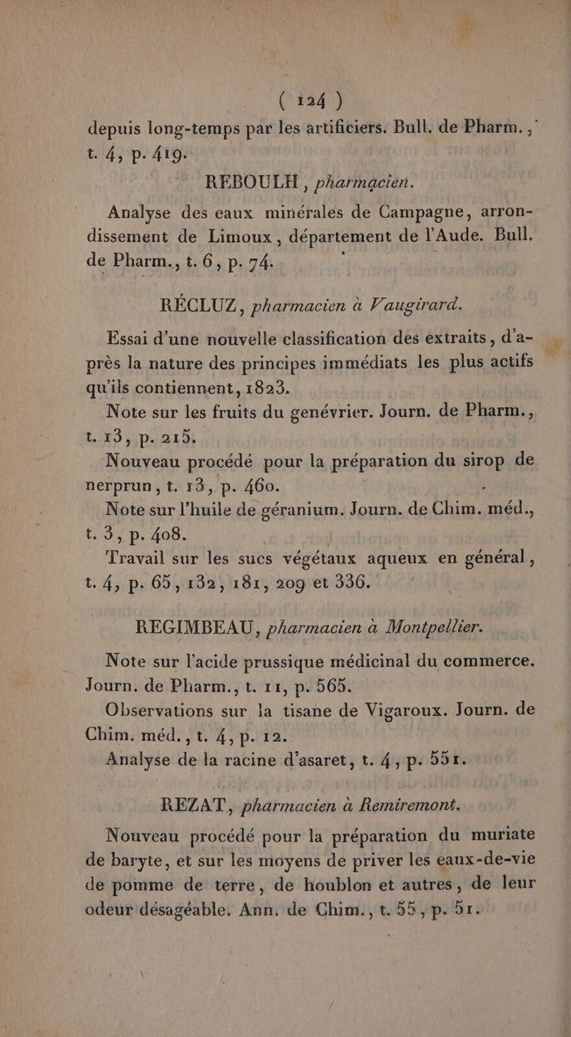 depuis long-temps par les artificiers. Bull. de Pharm. , t. 4, p. 419. REBOULH , pharmacien. Analyse des eaux minérales de Campagne, arron- dissement de Limoux , département de l'Aude. Bull. de Pharm., t. 6, p. 74. RÉCLUZ, pharmacien à Vaugirard. Essai d’une nouvelle classification des extraits, d'a- près la nature des principes immédiats les plus acufs qu'ils contiennent, 1823. Note sur les fruits du genévrier. Journ. de Pharm., t. 19,,p. 21), Nouveau procédé pour la préparation du sirop de nerprun,t. 13, p. 460. . Note sur l'huile de géranium. Journ. de Chim. méd., t. 5, p. 408. | Travail sur les sucs végétaux aqueux en général, t. 4, p. 65,132, 181, 209 et 336. REGIMBEAU, pharmacien à Montpellier. Note sur l'acide prussique médicinal du commerce. Journ. de Pharm., t. 11, p. 565. Observations sur la tisane de Vigaroux. Journ. de Chim. méd. , t. 4, p. 12. | Analyse de la racine d’asaret, t. 4, p: 591. REZAT, pharmacien a Remiremont. Nouveau procédé pour la préparation du muriate de baryte, et sur les moyens dé priver les eaux-de-vie de pomme de terre, de houblon et autres, de leur odeur désagéable, Ann. de Chim., t. 55, p. 51.