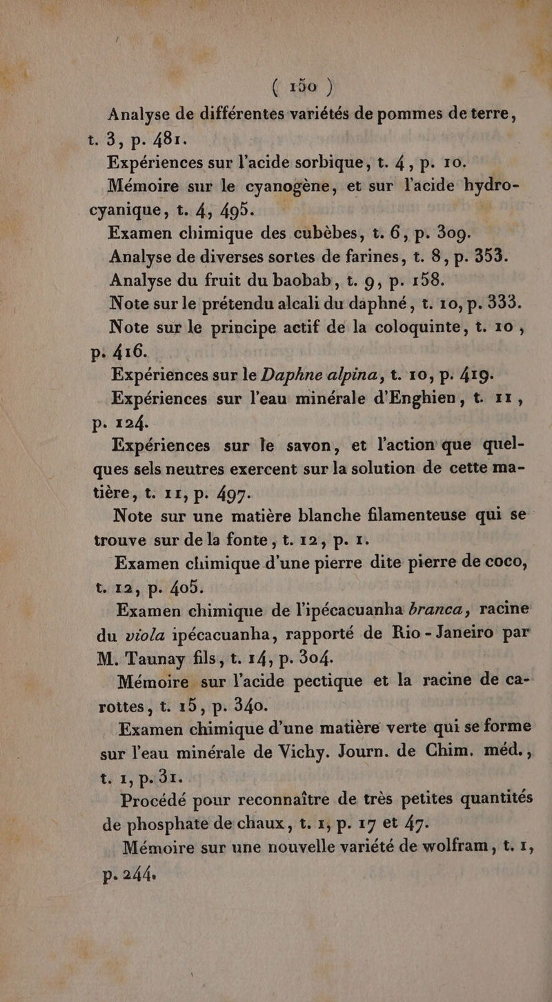 Analyse de différentes variétés de pommes de terre, t. 3, p. 481. Expériences sur l'acide sorbique, t. 4, p. ro. Mémoire sur le cyanogène, et sur l'acide hydro- cyanique, t. 4, 495. Examen chimique des cubèbes, t. 6, p. 309. Analyse de diverses sortes de farines, t. 8, p. 353. Analyse du fruit du baobab, t. 9, p. 158. Note sur le prétendu alcali du daphné, t. 10, p. 335. Note sur le principe actif de la coloquinte, t. 10, p: 416. Expériences sur le Daphne alpina, t. 10, p. 419. Expériences sur l’eau minérale d'Enghien, t. 11, p. 124. Expériences sur le savon, et l'action que quel- ques sels neutres exercent sur la solution de cette ma- tière, t. 11, p. 497. Note sur une matière blanche filamenteuse qui se trouve sur de la fonte ,t. 12, p. 1. Examen chimique d'une pierre dite pires de coco, t. 12, p. 405. Examen chimique de l'ipécacuanha éranca, racine du viola ipécacuanha, rapporté de Rio - Janeiro par M. Taunay fils, t. 14, p. 304. Mémoire sur l'acide pectique et la racine de ca- rottes , t. 15, p. 340. Examen chimique d’une matière verte qui se forme sur l'eau minérale de Vichy. Journ. de Chim. méd., t. 1, PA Èr. Procédé pour reconnaître de très petites quantités de phosphate de chaux, t. 1, p. 17 et 47. Mémoire sur une nouvelle variété de wolfram, t. 1, p. 244: