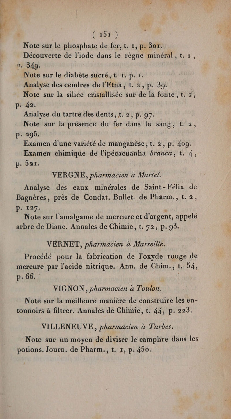 Note sur le phosphate de fer, t. 1, p. 3x. Découverte de l'iode dans le règne minéral,t.1, n. 349. Note sur le diabète sucré, t. 1. p. 1. Analyse des cendres de l'Etna, t. 2, p. 39. Note sur la silice cristallisée sur de la fonte , t. 2, p. 42. Analyse du tartre des dents, 1. 2, p. 97. Note sur la présence du fer dans le sang, t. 2, p: 299. Examen d'une variété de manganèse, t. 2, p. 409. Examen chimique de l'ipécacuanha branca, t. 4, p. par. VERGNE, pharmacien a Martel. Analyse des eaux minérales de Saint-Félix de Bagnères, près de Condat. Bullet. de Pharm., t.2, P- 127. Note sur l’'amalgame de mercure et d'argent, appelé arbre de Diane. Annales de Chimie, t. 72, p. 93. VERNET, pharmacien a Marseille. Procédé pour la fabrication de l'oxyde rouge de mercure par l'acide nitrique. Ann. de Chim., t. 54, p. 66. VIGNON, pharmacien à Toulon. Note sur la meilleure manière de construire les en- tonnoirs à filtrer. Annales de Chimie, t. 44, p. 225. VILLENEUVE, pharmacien à Tarbes. Note sur un moyen de diviser le camphre dans les potions. Journ. de Pharm,, t. 1, p. 450.