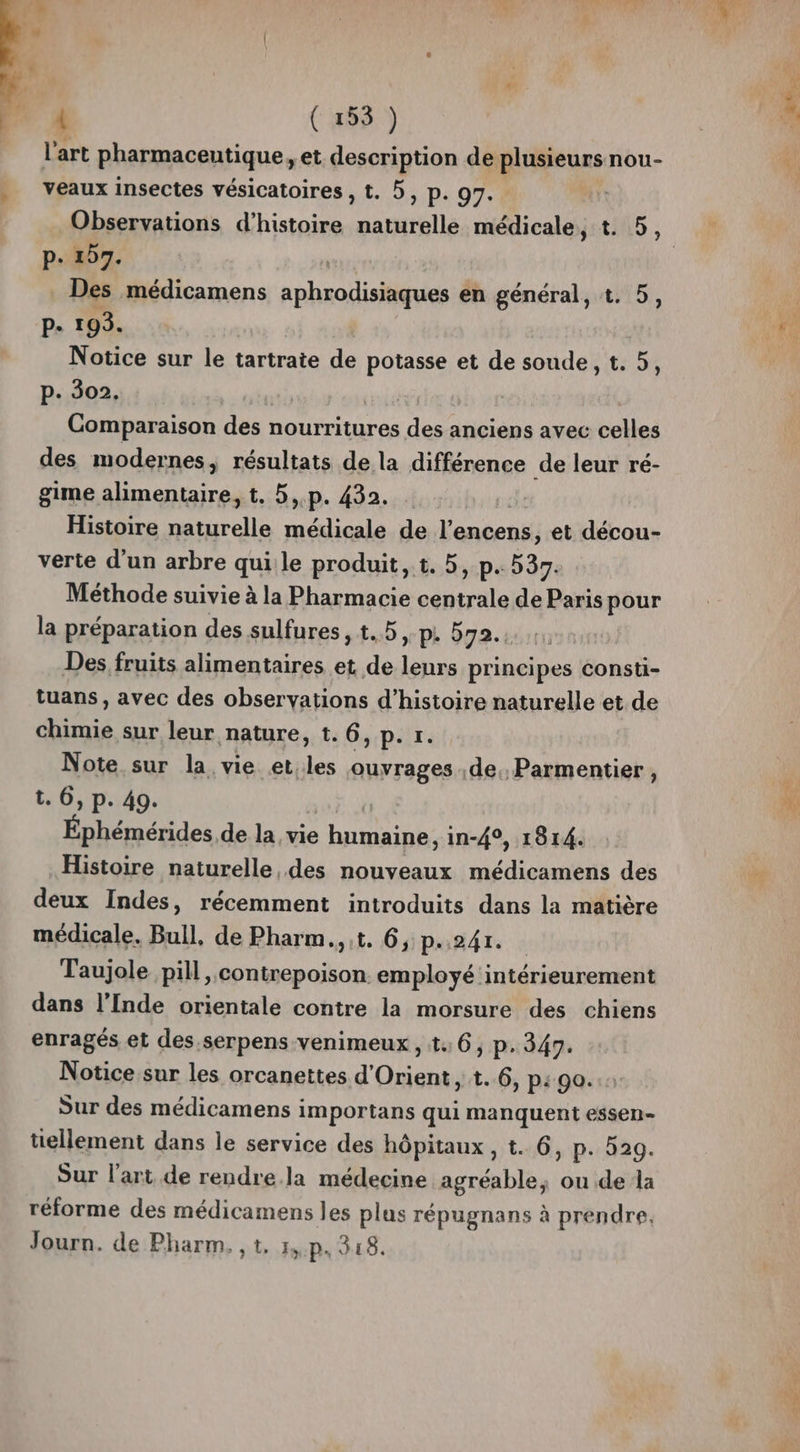 l’art pharmaceutique, et description de plusieurs nou- veaux insectes vésicatoires , t. 5, p. 97. Observations d'histoire naturelle médicale, t. 5, p- 157. Des médicamens en a en général, t. 5, P. 193. Notice sur le tartrate de potasse et de soude, t. 5, p. 302. Comparaison des nourritures des anciens avec celles des modernes, résultats de la différence de leur ré- gime alimentaire, t. 5,.p. 432. Histoire naturelle médicale de l’encens, et décou- verte d’un arbre qui le produit, t. 5, p. 539. Méthode suivie à la Pharmacie Gabtrile de Paris pour la préparation des sulfures, t..5,.p. 572. Des fruits alimentaires et de Lite principes consti- tuans, avec des observations d’histoire naturelle et de chimie sur leur nature, t. 6,p.r. Note sur la vie et.les ouvrages de, Parmentier, t. 6, p. 49. Éphémérides de la vie humaine, in-4°, 1814. Histoire naturelle, des nouveaux médicamens des deux Indes, récemment introduits dans la matière médicale. Bull, de Pharm.,t. 6, p.241. Taujole pill, contrepoison. employé intérieurement dans l'Inde orientale contre la morsure des chiens enragés et des.serpens venimeux, t:6, p.349. Notice sur les orcanettes d'Orient, t..6, p: go. Sur des médicamens importans qui manquent essen- tellement dans le service des hôpitaux, t. 6, p. 529. Sur l’art de rendre.la médecine agréable, ou.de la réforme des médicamens les plus répugnans à prendre. Journ. de Pharm. , t. 1, p.318.