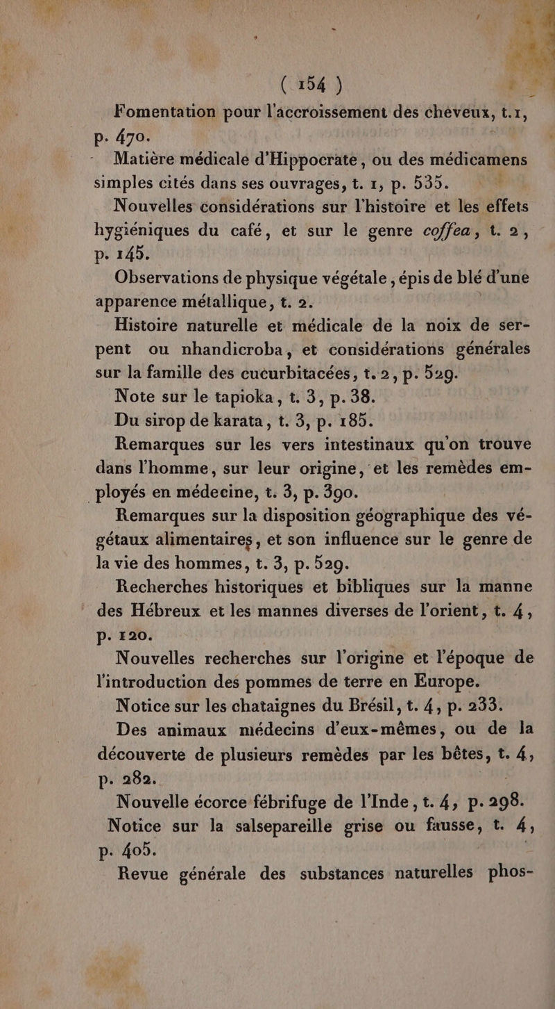 Fomentation pour l'accroissement des dde de t.1, p- 470. | Matière médicale d'Hippocrate, ou des médicamens simples cités dans ses ouvrages, t. 1, p. 535. Nouvelles considérations sur l'histoire et les effets hygiéniques du café, et sur le genre coffea, 1. 2, p. 143. Observations de physique végétale , épis de blé d'une apparence métallique, t. 2. Histoire naturelle et médicale de la noix de ser- pent ou nhandicroba, et considérations générales sur la famille des cucurbitacées, t.2, p. 529. Note sur le tapioka, t. 3, p.38. Du sirop de karata, t. 3, p. 185. Remarques sur les vers intestinaux quon trouve dans l’homme, sur leur origine, et les remèdes em- _ployés en médecine, t. 3, p. 390. Remarques sur la disposition géographique des vé- gétaux alimentaires , et son influence sur le genre de la vie des hommes, t. 3, p. 529. Recherches historiques et bibliques sur la manne des Hébreux et les mannes diverses de l’orient, t. 4, P. 120. Nouvelles recherches sur l'origine et l'époque de l'introduction des pommes de terre en Europe. Notice sur les chataignes du Brésil, t. 4, p. 233. Des animaux médecins d'eux-mêmes, ou de la découverte de plusieurs remèdes par les bêtes, t. 4, p. 282. Nouvelle écorce fébrifuge de l'Inde ,t. 4, p. 298. Notice sur la salsepareille grise ou fausse, t. 4; p. 405. Revue générale des substances naturelles phos-