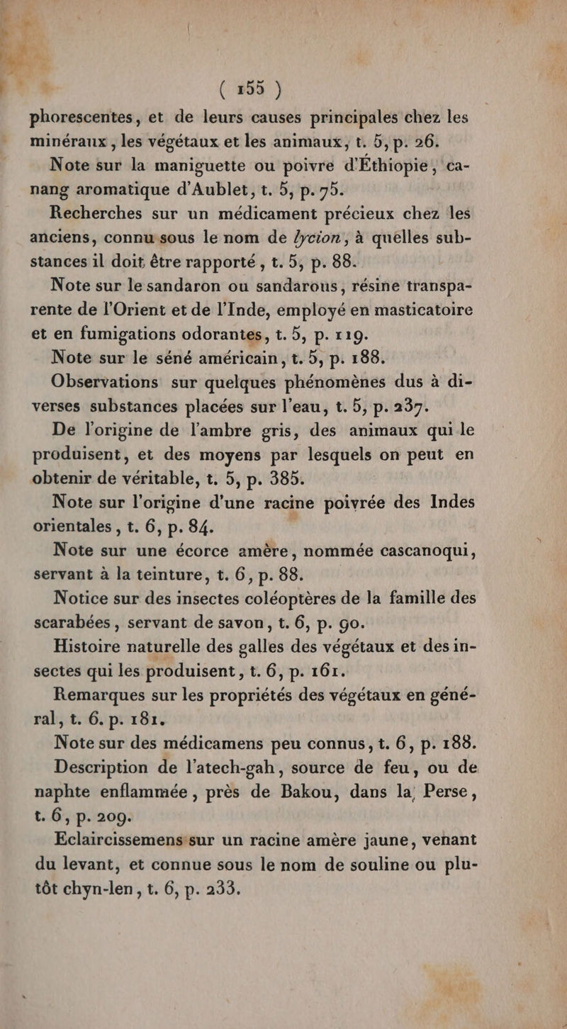 | » v ( 255 ) phorescentes, et de leurs causes principales chez les minéraux , les végétaux et les animaux, t. 5, p. 26. Note sur la maniguette ou poivre d'Éthiopie, ca- nang aromatique d'Aublet, t. 5, p.75. Recherches sur un médicament précieux chez Îles anciens, connwsous le nom de /ycion, à quelles sub- stances 1l doit être rapporté , t. 5, p. 88. Note sur le sandaron ou sandarous, résine transpa- rente de l'Orient et de l’Inde, employé en masticatoire et en fumigations odorantes, t. 5, p. 119. Note sur le séné américain, t. 5, p. 188. Observations sur quelques phénomènes dus à di- verses substances placées sur l’eau, t. 5, p. 237. De l'origine de l’ambre gris, des animaux qui le produisent, et des moyens par lesquels on peut en obtenir de véritable, t. 5, p. 385. Note sur l'origine d’une racine poivrée des Indes orientales , t. 6, p. 84. Note sur une écorce amère, nommée cascanoqui, servant à la teinture, t. 6, p. 88. Notice sur des insectes coléoptères de la famille des scarabées , servant de savon, t. 6, p. Go. Histoire naturelle des galles des végétaux et des in- sectes qui les produisent »t. 6,p. 16r. Remarques sur les propriétés des végétaux en géné- ral, t. 6. p. 181. Note sur des médicamens peu connus, t. 6, p. 188. Description de l’atech-gah, source de feu, ou de naphte enflammée , près de Bakou, dans la, Perse, t. 6, p. 200. Eclaircissemenssur un racine amère jaune, venant du levant, et connue sous le nom de souline ou plu-