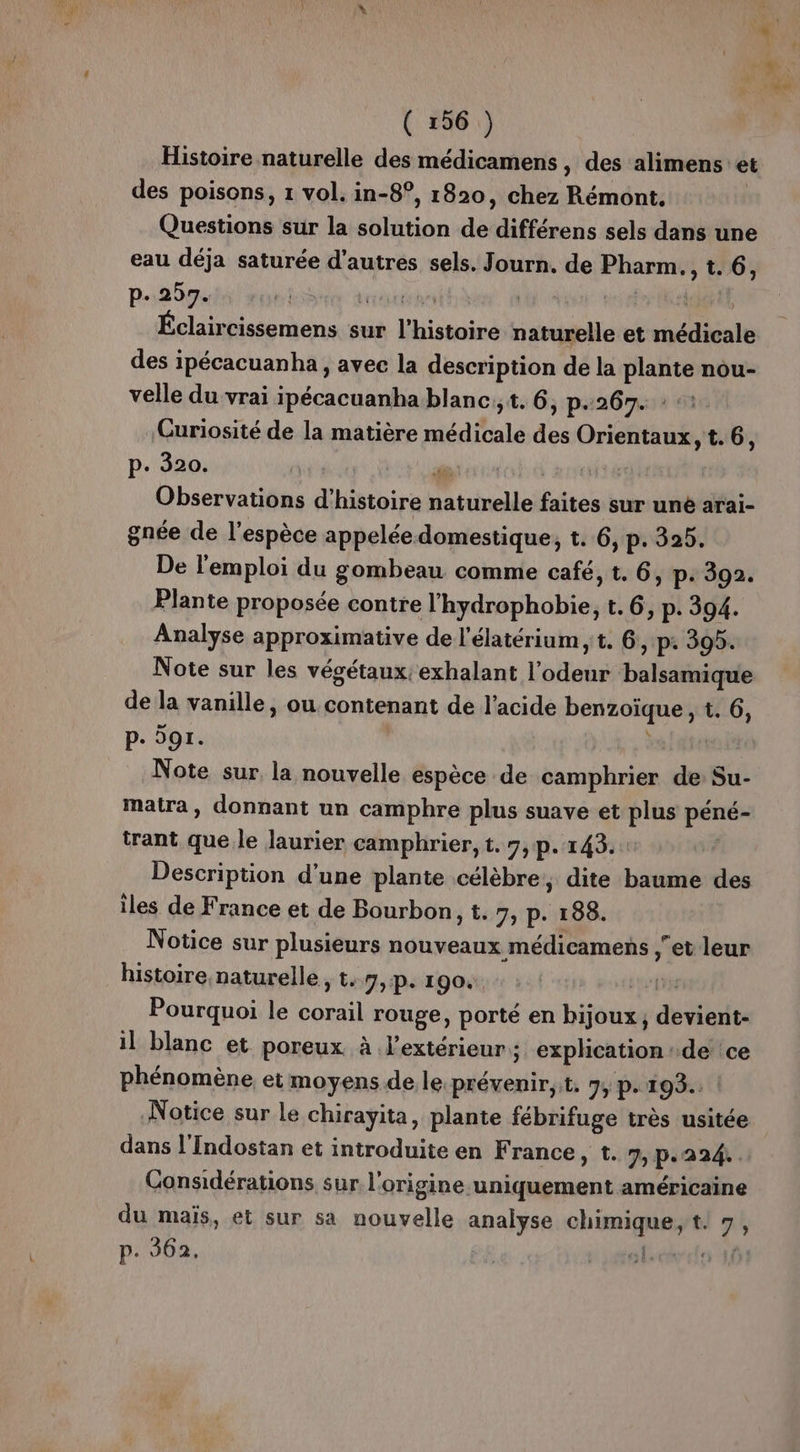 Histoire naturelle des médicamens, des alimens: et des poisons, 1 vol. in-8°, 1820, chez Rémont. Questions sur la solution doi différens sels dans une eau déja saturée d’autres sels. Journ. de ER 1. 6, pou ‘cissemens sur lin tériiné naturelle et édialé des ipécacuanha, avec la description de la Ée nou- velle du vrai ipécacuanha blanc, t. 6, p.267. : Curiosité de la matière médiialé des OR t. 6, p. 320. La Observations d'histoire sfr faites sur uné arai- gnée de l'espèce appelée domestique, t. 6, p. 325. De l'emploi du gombeau comme café, t. 6, p: 392. Plante proposée contre l'hydrophobie, t. 6, p. 394. Analyse approximative de l'élatérium,t. 6, p. 395. Note sur les végétaux: exhalant l'ofrétes PARTIES de la vanille, ou contenant de l'acide Me à t. 6, p. or. Note sur la nouvelle espèce de camphrier de Su- matra, donnant un camphre plus suave et plus pété trant que le laurier camphrier, t. 7, p. 143. Description d'une plante célèbre, dite baume des iles de France et de Bourbon, t. 7, p. 188. Notice sur plusieurs nouveaux médicamens ;et leur histoire naturelle , t..9,:p. 190. sel Pourquoi le sf rouge, porté en bijoux, db il blanc et poreux à l'extérieur : 5 explication : de ce phénomène et moyens de le prévenir,t. 7, p. 193. Notice sur le chirayita, plante fébrifuge très usitée dans l'Indostan et introduite en F rance, t. 7, P- 224, Considérations sur l'origine TASER américaine du maïs, et sur sa nouvelle anale me ve t. 7 ; p. 362.