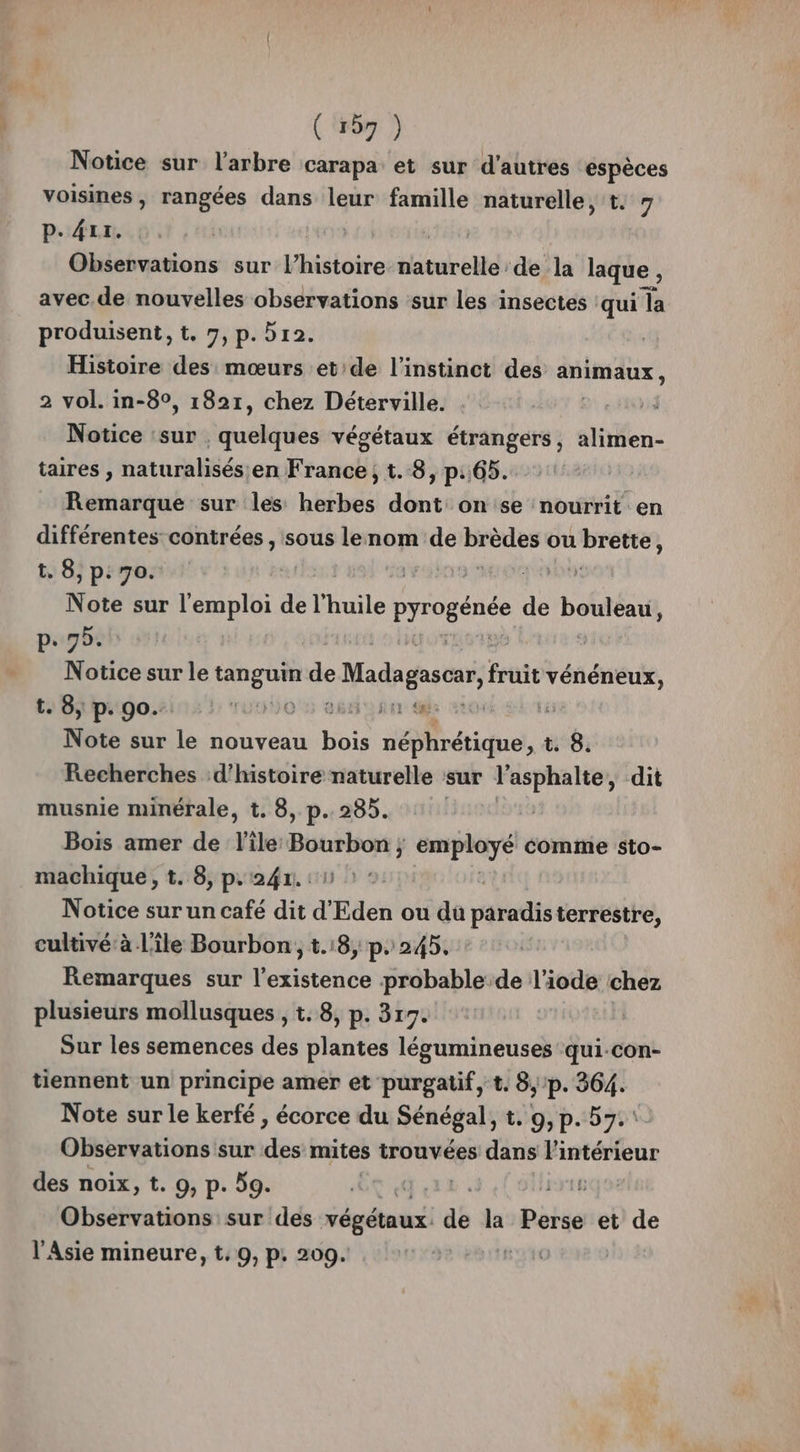 Notice sur l'arbre carapa et sur d’autres espèces voisines, rangées dans leur famille naturelle, t. 7 P. 4rr. Observations sur l’histoire däturel: de la laque , avec.de nouvelles observations sur les insectes : qui la produisent, t. 7, p.512. Histoire des mœurs et de l'instinct des animaux , 2 vol. in-8°, 1821, chez Déterville. Notice ‘sur fauchés végétaux étrangers, alimen- taires , naturalisés en France, t.8, p.65. Remarque sur les herbes dont on se nourrit en différentes contrées , sous lenom de brèdes ou ts , t. 8, p: 70. L KO Note sur doi d défhuile s EN de bouleau, p.75. | Notice sur le tanguin ” Madagascar, fruit tentes ta Bi prgo.2is ! ru0)O 5 26H sm ae vron Note sur le nouveau Ne néphrétique x 99: Recherches d'histoire naturelle sur l’asphalte, dit musnie minérale, t. 8, p. 285. | Bois amer de l'ile Bourbon ; employé comme sto- machique , t. 8, p.241. : 1 Notice sur un café dit d'Eden ou du paradisterrestre, cultivé’ à l'île Bourbon, 1.18, p. 245. Remarques sur l'existence probable de l'iode chez plusieurs mollusques , t. 8, p. 317. Sur les semences des plantes légumineuses qui.con- tiennent un principe amer et purgatif, t. 8, /p. 364. Note sur le kerfé , écorce du Sénégal, t. 9, p.57. Observations sur des mites trouvées dans l'intérieur des noix, t. 9, p. 59. | Observations sur des végétaux. gd la Pirée et de l'Asie mineure, t. 9, p, 209. rs