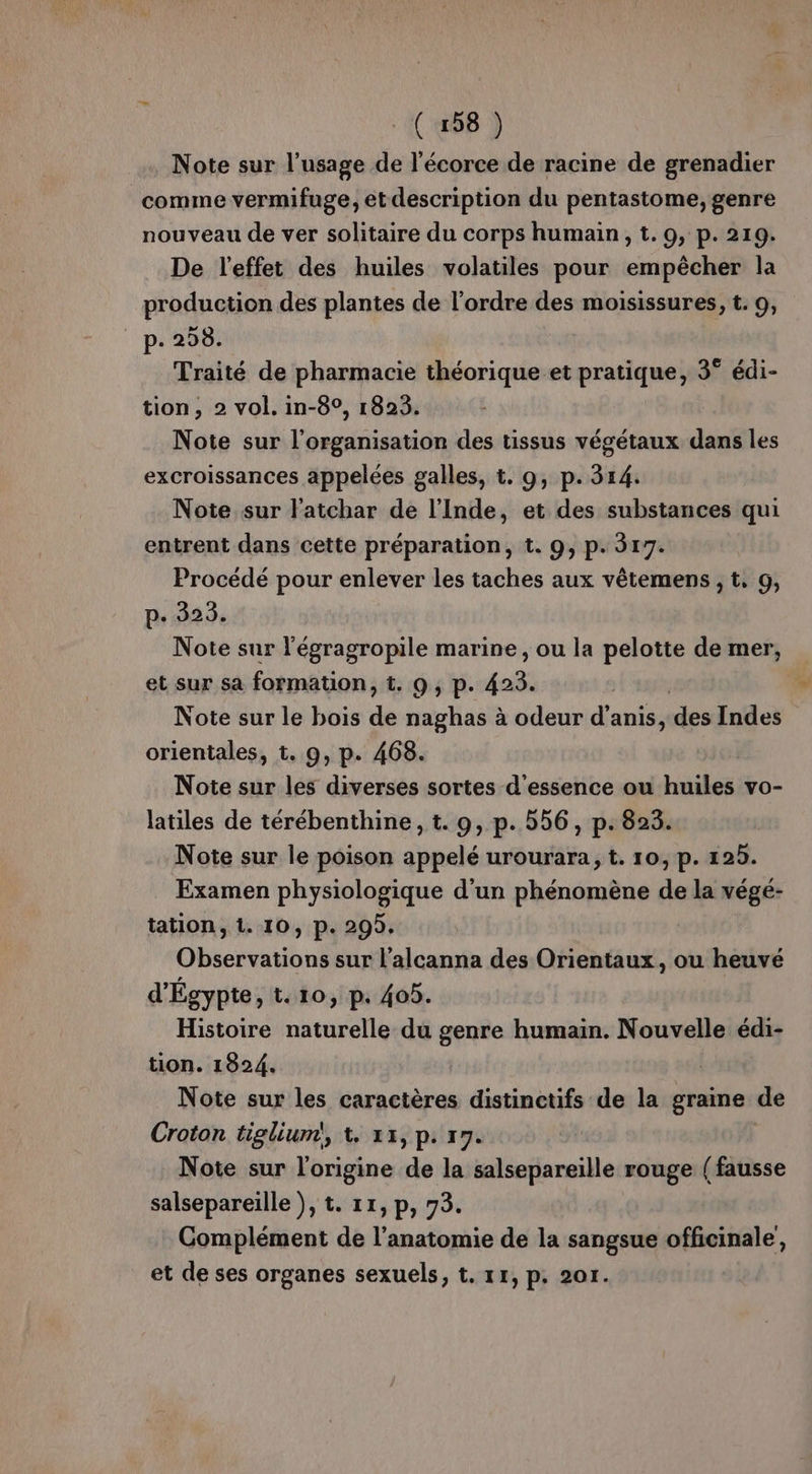 Note sur l'usage de l'écorce de racine de grenadier comme vermifuge, et description du pentastome, genre nouveau de ver solitaire du corps humain, t. 9, p. 219. De l'effet des huiles volatiles pour empêcher la production des plantes de l’ordre des moisissures, t. 9, _ p. 298. Traité de pharmacie théorique et pratique, 3° édi- tion, 2 vol. in-8°, 1823. Note sur l’organisation des tissus végétaux dans les excroissances appelées galles, t. 9, p.314. Note sur l'atchar de l'Inde, et des substances qui entrent dans cette préparation, t. 9, p. 317. Procédé pour enlever les taches aux vêtemens , t, 9, p. 323. Note sur l'égragropile marine, ou la pelotte de mer, et sur sa formation, t. 9, p. 423. | ( Note sur le bois de naghas à odeur d’anis, des Indes orientales, t. 0, p. 468. Note sur les diverses sortes d'essence ou huiles vo- latiles de térébenthine, t. 9, p. 556, p. 823. Note sur le poison appelé urourara, t. 10, p. 125. Examen physiologique d’un phénomène de la végé- tation, 1. 10, p. 295. Observations sur l’alcanna des Orientaux, ou heuvé d'Égypte, t. 10, p. 405. Histoire naturelle du genre humain. Nouvelle édi- tion. 1824. Note sur les caractères distinctifs de la graine de Croton tiglium!, 1. 13, p: 17. Note sur l'origine de la salsepareille rouge (fausse salsepareïlle ), t. 11, p, 73. Complément de l'anatomie de la sangsue officinale et de ses organes sexuels, t. 11, p. 201.