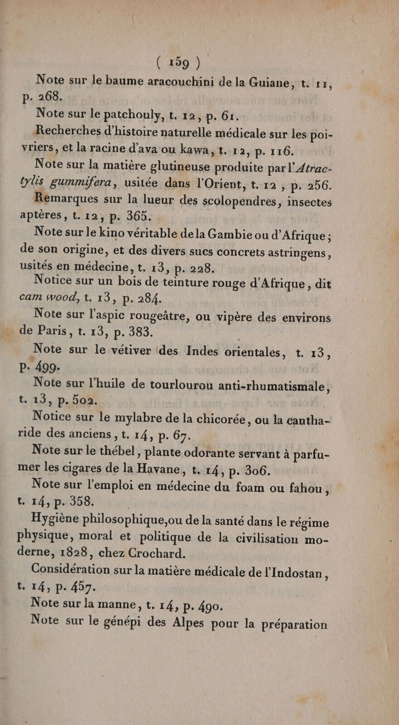 Note sur le baume aracouchini de la Guiane AUUAE SP p. 268. Note sur le patchouly, t. 12, p. 61. Recherches d'histoire naturelle médicale sur les poi- yriers, et la racine d’ava ou kawa, t. 1 2, p. 116. Note sur la matière glutineuse produite par l’Atrac- tylis gummifera, usitée dans l'Orient, t. 12 , p. 256. Remarques sur la lueur des scolopendres, insectes aptères, t. 12, p. 365. Note sur le kino véritable dela Gambie ou d'Afrique ; de son origine, et des divers sucs concrets astringens, usités en médecine, t. 13, p. 228. Notice sur un bois de teinture rouge d'Afrique , dit cam wood, t. 13, p. 284. Note sur l’aspic rougeâtre, ou vipère des environs _de Paris, t. 13, p. 383. | Note sur le vétiver :des Indes orientales, t. 13, P- 499. Note sur l'huile de tourlourou anti-rhumatismale, t. 13, p. 5o2. Notice sur le mylabre de la chicorée, ou la cantha- ride des anciens , t. 14, p. 67. Note sur le thébel, plante odorante servant à parfu- mer les cigares de la Havane, t. 14, p: 306. Note sur l'emploi en médecine du foam ou fahou $ t. 14, p. 358. Hygiène philosophique,ou de la santé dans le régime physique, moral et politique de la civilisation mo- derne, 1828, chez Crochard. Considération sur la matière médicale de l’'Indostan ; t. 14, p. 47. Note sur la manne, t. 14, p. 490. Note sur le génépi des Alpes pour la préparation