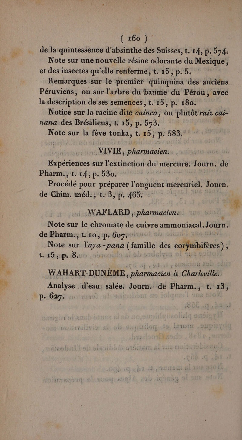 (468 À” de la quintessence d’absinthe des Suisses, t. 14, p. 574. Note sur une nouvelle résine odorante du Mexique, et des insectes qu'elle renferme, t. 15, p. 5. Remarques sur le premier quinquina des ariciens Péruviens, ou sur l'arbre du baume du Pérou, avec la description de ses semences , t. 15, p. 180. Notice sur la racine dite cainca, ou plutôt raz cai- nana des Brésiliens, t. 15, p. 573. Note sur la fève PU LM HER VIVIE, pharmacien. Expériences sur l'extinction du mercure. OS de Pharm., t. 14, p. 530. Procédé pour préparer l'onguent mercuriel. Journ. de Chim. méd., t. 3, p. 465. WAFLARD , pharmacien Note sur le chromate de cuivre ammoniacal. Journ. de Pharm., t. 10 » p- 607. dr Note sur Le -pana (mille des coibifèes) ; t.15,p. 8. UUPE £, .WAHART-DUN AUS à Charleville. Analyse . d'eau: salée. Journ.. de Pharm., t. 13,