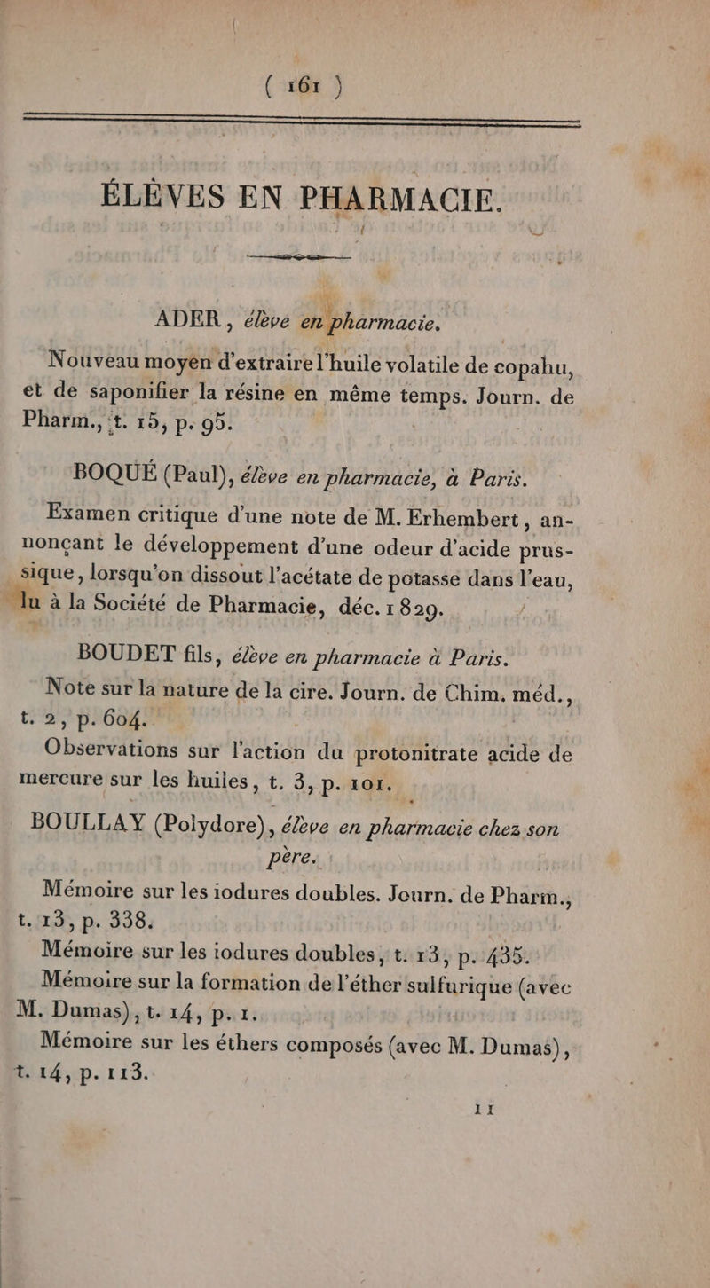 Le, ÉLÈVES EN PHARMACIE. ADER , élève en pharmacie. | Nouveau moyen d'extraire l'huile volatile de co pahu, et de saponifer la résine en même temps. Journ. de Pharm., t, 15, p. 95. BOQUÉ (Paul), élève en pharmacie, à Paris. Examen critique d’une note de M. Erhembert , An- nonçant le développement d’une odeur d'acide prus- sique, lorsqu'on dissout l’acétate de potasse dans l’eau, - Ju à la Société de Pharmacie, déc. 1 829. BOUDET fils, élève en pharmacie à Paris. Note sur la nature de la cire. Journ. de Chim. méd., t. 2, p. 604. | Observations sur l'action du protonitrate acide de mercure sur les huiles, t, 3, p. 1or. BOULLAY (Polydore), élève en pharmacie chez son père. Mémoire sur les iodures doubles. Journ. de Pharm., t. 13, p. 338. Mémoire sur les todures doubles, t. 13, P- 435. Mémoire sur la formation de l’éther sulfurique (avec M. Dumas), t. 14, p.r. Mémoire sur les éthers composés (avec M. Dumas), t. 14, p. 113. JE