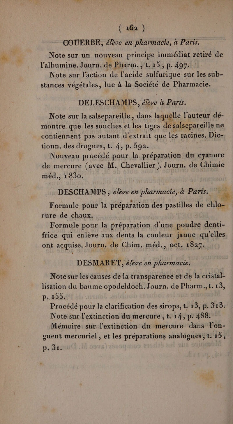 COUERBE, élève en pharmacie, à Paris. Note sur un nouveau principe immédiat retiré de l’albumine. Journ. de Phari., t.15, p. 497. Note sur l’action de l'acide sulfurique sur les sub- stances végétales, lue à la Société de Pharmacie. DELESCHAMEPS, élève a Paris. Note sur la salsepareille , dans laquelle l'auteur dé- montre que les souches et les tiges de salsepareille ne contiennent pas autant d'extrait que les racines. Dic- tionn. des drogues, t. 4, p. 592. Nouveau pr pur pour la préparation du cyanure de mercure (avec M. Chevallier ). Journ. de Chimie méd., 1830. DESCHAMPS , élève en pharmacie, à Paris. Formule pour la préparation des pastilles de chlo- rure de chaux. $ Formule pour la préparation d'une poudres denti- frice qui enlève aux dents la couleur jaune quelles ont acquise. Journ, de Chim. méd., oct. 1827. DESMARET, éève en pharmacie. Notesur les causes de la transparence et de la cristal- lisation du baume opodeldoch. Journ. de Pharm., t. 15, p.135. | Procédé pour la clarification des sirops, t. 13, p. 313: Note sur l'extinction du mercure , t. 14, p. 488. Mémoire: sur l'extinction du mercure dans lon- guent mercuriel , et les préparations analogues, tr15, p. (ai