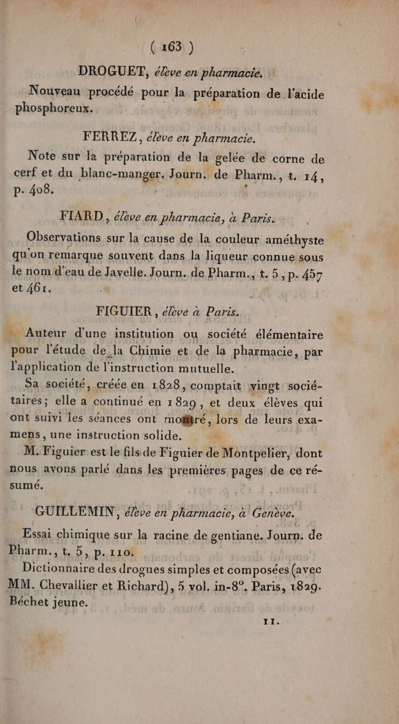 DROGUET, élève en pharmacie. Nouveau procédé pour la préparation de l'acide phosphoreux. FERREZ, éleve en pharmacie. Note sur la préparation de la gelée de corne de cerf et du blanc-manger. Journ. de Pharm., 4:14, p. 408. FIARD , élève en pharmacie, à Paris. Observations sur la cause de la couleur améthyste qu'on remarque souvent dans la liqueur connue sous le nom d’eau de Javelle. Journ. de Pharm., t. 5, P- 457 et 461. FIGUIER , élève a Paris. … Auteur d’une institution ou société élémentaire pour l'étude de la Chimie et de la pharmacie, par l'application de jé instruction mutuelle. Sa société, créée en 1828 » Comptait vingt socié- taires; elle a continué en ans et deux élèves qui ont suivi les séances ont mofitré, lors de leurs exa- mens, une instruction solide. “ M. Figuier est le fils de Figuier de Montpelier, dont nous avons parle dans les premières pages de ce ré- sumé. GUILLEMIN , élève en pharmacie, à Genève. Essai chimique sur la racine de gentiane. Journ. de Pharm.,t. 5, p.110. L'he An et des drogues simples et composées (avec MM. Chevailier et Richard), vol. in-8°. Paris, 1829. Béchet jeune. II.