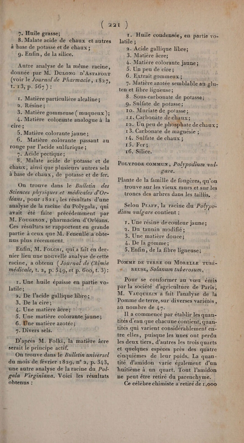 8. Malate acide de chaux et autres à base de potasse et de chaux ; 9. Enfin, de la silice. Autre analyse de la même racine, donnée :par M. Duronc D’Asrarorr (voir le Journal de Pharmacie, 1823, t-13;, p. 567): 1. Matière particulière alcaline; 2. Résine; 3. Matière gommeuse ( muqueux ); 4. Matière colorante analogue à la cire ; d: Matière colorante jaune; 6. Matière colorante passant au rouge par l'acide sulfurique ; 7. Acide pectique; 8. Malate acide de potasse et de chaux, ainsi que plusieurs autres sels à base de chaux, de potasse et de fer. On trouve dans le Bulletin des Sciences physiques et médicales d’Or- léans, pour 1827, les résultats d’une analyse de la racine du Polygala, qui avait été faite précédemment par M. FoucEerow, pharmacien d'Orléans. Ces résultats se rapportent en grande partie à ceux que M. Féneulle à obte- nus plus récemment. : Enfin, M. Forcar, qui a fait én der- nier lieu une nouvelle analyse de cette racine, a obtenu (Journal de Chimie médiealé t.2, D. 549, et p. Goo, t. 3): 1. Une huile épaisse en partie vo- latile ; 2. De l'acide gallique bre: 3. De la cire; 4. Une matière âcrey * 1%. 5. Une matière coléribeei jaune; 6. Une matière azotée ; 7. Divers sels. D’après M. Folki, la matière âcre serait le principe actif. jt On trouve dans le Bulletin universel du mois de février 1829, n° 2, p. 343, une autre analyse de la racine du Pol- gala Virginiana. Voici les résultats obtenus : 1. Huile condensée, en partie vo- latile ; 2. Le gallique libre; 3. Matière âcre; 4. Matière colorante jaune; 5: Un peu de cire; 6. Extrait gommeux ; 7. Matière azotée semblable au rt ten et fibre ligneuse ; 8. Sous-carbonate de potasse; 9. Sulfate de potasse; 10. Muriate de potasse ; 11. Carbonate dechaux ; 12. Un peu de phosphate de chaux ; 13. Carbonate de magnésie ; 14. Sulfate de chaux ; 15. Fer; 16. Silice. Poryrops GOMMUX , Polypodium vul- gare. Plante de la famille de fongères, qu’on trouve sur les vieux murs et sur les troncs des arbres dans les taillis. Selon Prarr, la racine du Feu dim vulgare contient : r. Une résine de couleur jaune; 2. Du tanuin modifié : 3. Une matière douce; 4. De Ia gomme; 5. Enfin, de la fibre ligneuse; POMME DE TERRE Ou MORELLE TUBf- “.. REUSE, Solanum tuberosum. Pour se conformer au vœu ‘émis par la société d'agriculture de Paris, M. Vauüquerin a fait l'analyse de la Pomme de terre, sur diverses variétés , au nombre de 47. Il a commencé par établir M quan- tités d'eau que chacune contient &gt; quan- tités qui varient Conte Die ent en- tre elles, puisque les unes ont perdu les deux tiers, d’autres les trois quarts et quelques espèces près des quatre cinquièmes de leur poids. La quan- tité d’amidon varie également d’un huitième à un quart. Tout l’amidon ue peut être retiré du parenchyme. | Ce célèbre chimiste a retiré de 1,000