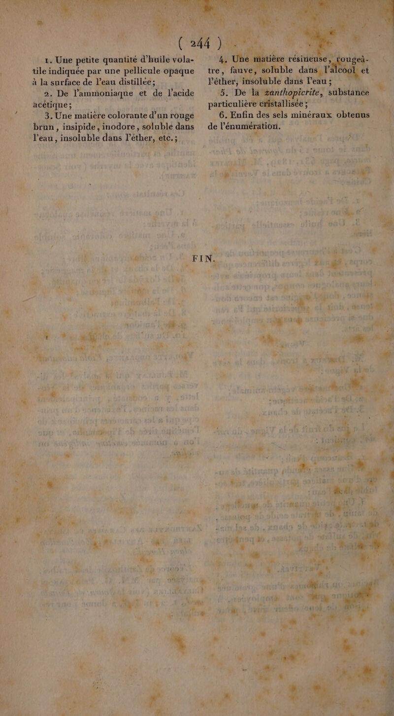 je 1. Une re mn À d'huile vola- ue indiquée par une P£ licule opaque à la surface de l’eau distillée ; _2. De l'ammoniaque et de J'acide acétique; 3. Une matière colorante d’un rouge brun, insipide, inodore, soluble dans sl eau, insoluble dans V Lo: s: eo Y.. i LE L'enyet QE AE pale 4b.#biss t L