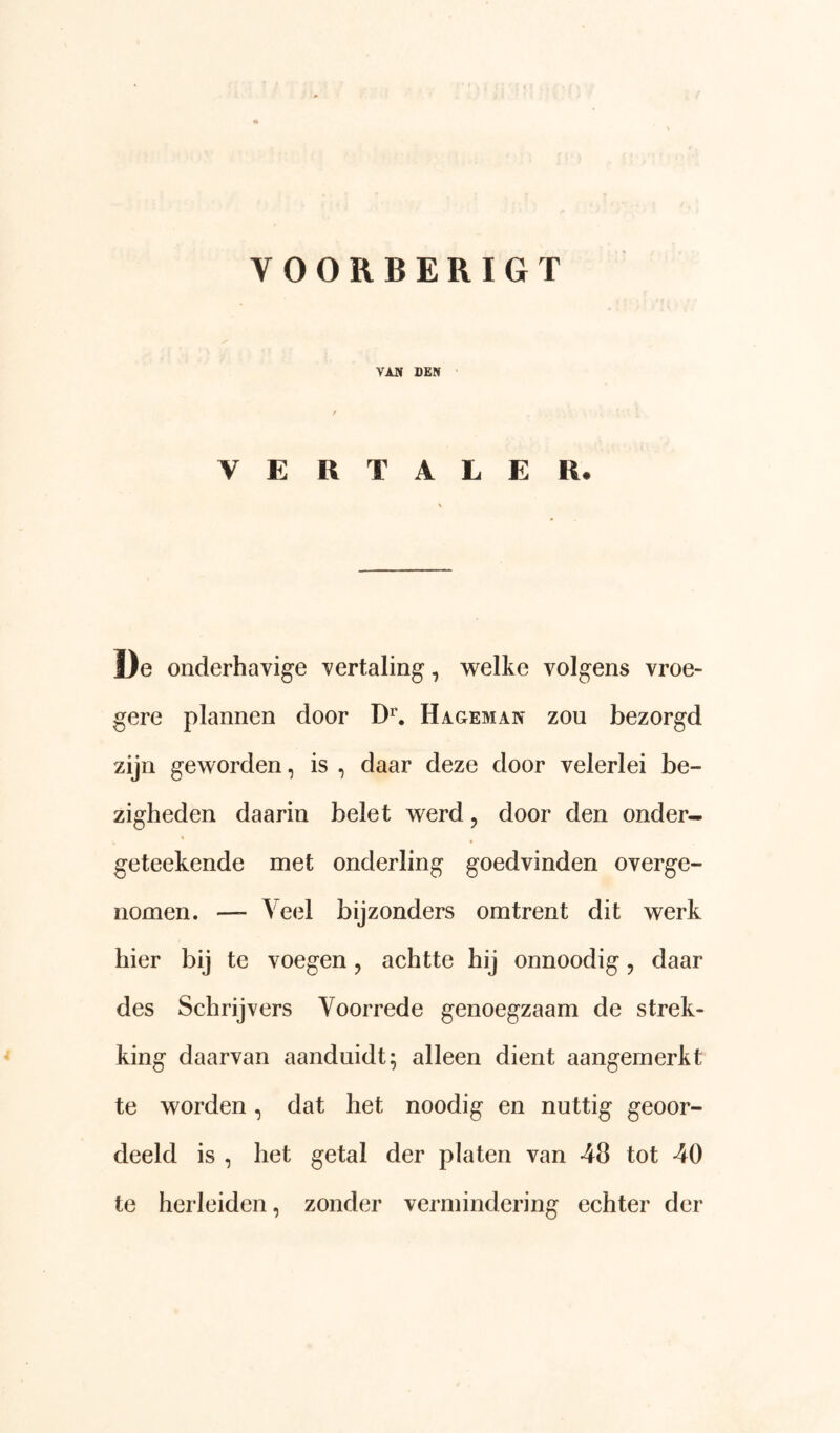 VOORBERIGT VAN DEN / VERTALER* De onderhavige vertaling, welke volgens vroe- gere plannen door D^. Hageman zou bezorgd zijn geworden, is , daar deze door velerlei be- zigheden daarin belet werd, door den onder- geteekende met onderling goedvinden overge- iiomen. — Veel bijzonders omtrent dit werk hier bij te voegen, achtte hij onnoodig, daar des Schrijvers Voorrede genoegzaam de strek- king daarvan aanduidt; alleen dient aangemerkt te worden, dat het noodig en nuttig geoor- deeld is , het getal der platen van 48 tot 40 te herleiden, zonder vermindering echter der