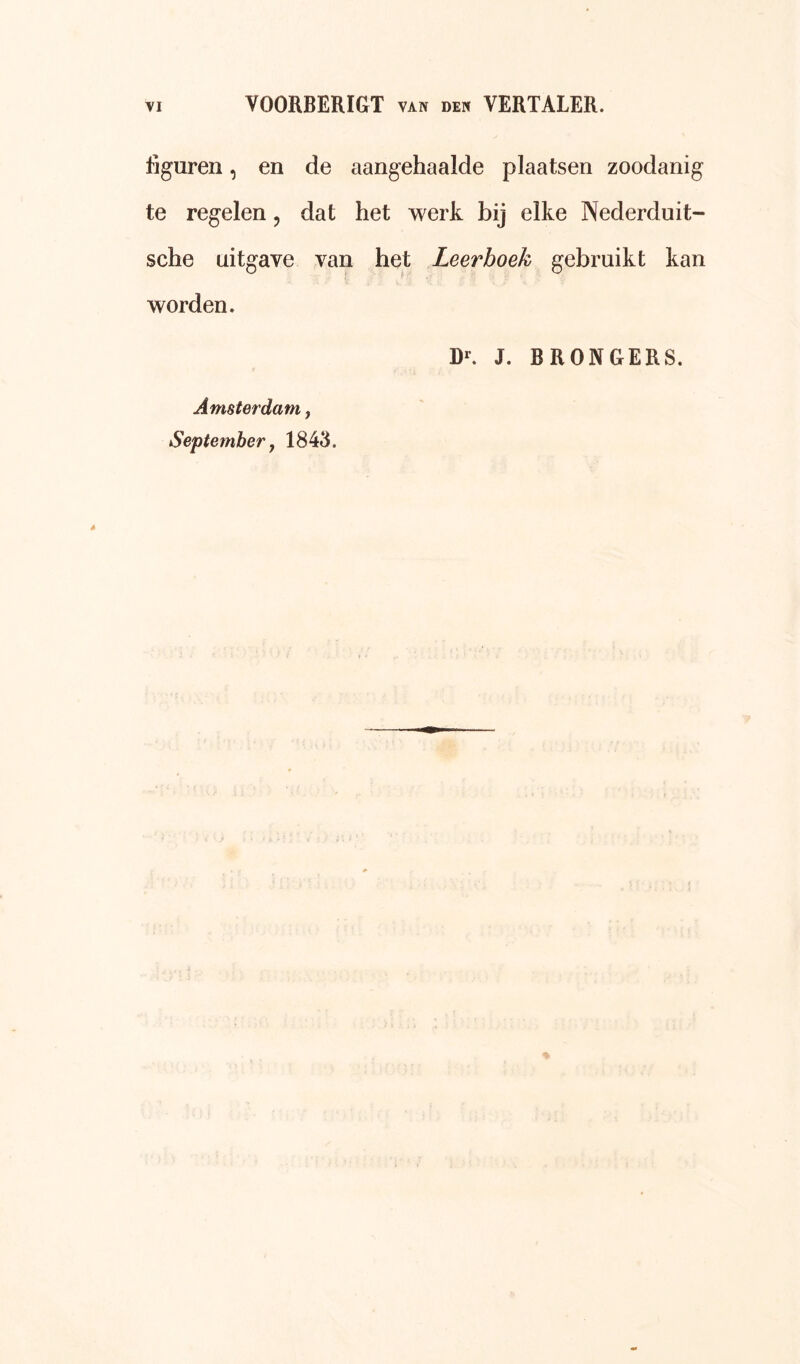 figuren, en de aangehaalde plaatsen zoodanig te regelen, dat het werk bij elke Nederduit- sche uitgave van het Leerboek gebruikt kan worden. Rr. J. BRONGERS. Amsterdam j September y 1843.