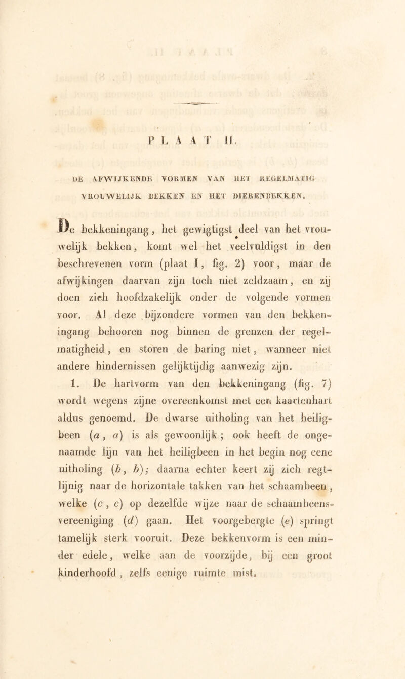 DE AFWIJKEJNDE VORMEN VAN HET REGELMATIG VROUWELIJK BEKKEN EN HET DIERENBEKKEN. Öe bekkenirigaiig, het gewigtigst deel van hel vrou- vvelijk bekken, komt w el het veelvuldigst in den beschrevenen vorm (plaat 1, fig. 2) voor, maar de afwijkingen daarvan zijn toch niet zeldzaam, en zij doen zich hoofdzakelijk onder de volgende vormen voor. Al deze bijzondere vormen van den bekken» ingang belmoren nog binnen de grenzen der regel-» matigheid, en storen de haring niet j wanneer niet andere hindernissen gelijktijdig aanwezig zijn. 1. De hartvorm van den bekkeningang (fig. 7) wordt wegens zijne overeenkomst met een kaartenhart aldus genoemd. De dwarse uitholing van het heilig- been (a f a) is als gewmonlijk ; ook heeft de onge- naamde lijn van het heiligbeen in het begin nog eerie uitholing [b, b); daarna echter keert zij zich regt- lijnig naar de horizontale takken van het schaambeen, w^elke (e , c) op dezelfde wijze naar de schaambeens- vereeniging [d) gaan. Het voorgebergte {e) springt tamelijk sterk vooruit. Deze bekkenvorm is een min- der edele, welke aan de voorzijde, bij een groot kinderhoofd , zelfs eeiiige ruimte mist.