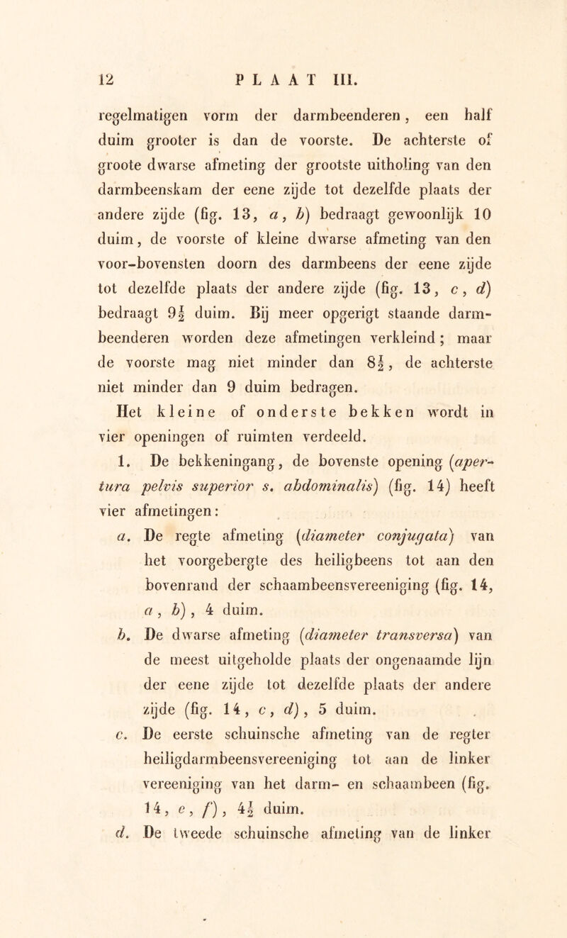 regelmatigen vorm der darmbeenderen, een half duim grooter is dan de voorste. De achterste of groote dwarse afmeting der grootste uitholing van den darmbeenskam der eene zijde tot dezelfde plaats der andere zijde (fig. 13, a, b) bedraagt gewoonlijk 10 duim, de voorste of kleine dwarse afmeting van den voor-bovensten doorn des darmbeens der eene zijde tot dezelfde plaats der andere zijde (fig. 13, c ^ d) bedraagt 9| duim. Bij meer opgerigt staande darm- beenderen worden deze afmetingen verkleind; maar de voorste mag niet minder dan 8|, de achterste niet minder dan 9 duim bedragen. Het kleine of onderste bekken wordt in vier openingen of ruimten verdeeld. 1. De bekkeningang, de bovenste opening (aper- tura pelvis superior s, abdominalis) (fig. 14) heeft vier afmetingen: a. De regte afmeting (diameter conjugata) van het voorgebergte des heiligbeens tot aan den bovenrand der schaambeensvereeniging (fig. 14, a , b) , 4 duim. b» De dwarse afmeting (diameter transverso) van de meest uitgeholde plaats der ongenaamde lijn der eene zijde tot dezelfde plaats der andere zijde (fig. 14, c, (/), 5 duim. c. De eerste schuinsche afmeting van de regier heiligdarmbeensvereeniging tot aan de linker vereeniging van het darm- en schaambeen (fig. 14, e, /*), 4| duim. d. De tweede schuinsche ahneling van de linker