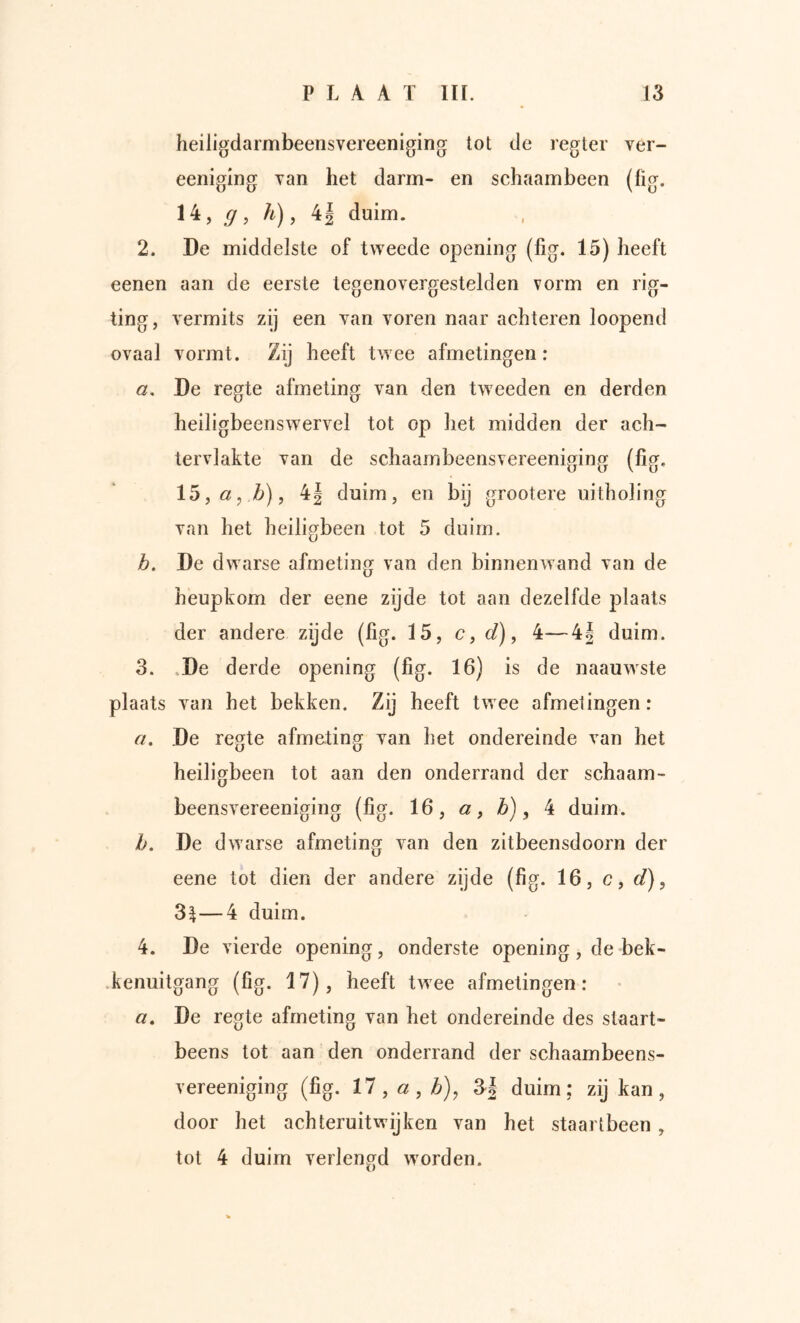 heiiigdarmbeensvereeniging tot de regtev ver- eeiiiglng Tan het darm- en schaambeen (fig. 14, <7, h), 4| duim. 2. De middelste of tweede opening (fig. 15) heeft eenen aan de eerste tegenovergestelden vorm en lig- ting, vermits zij een van voren naar achteren loopend ovaal vormt. Zij heeft twee afmetingen: ö, De regte afmeting van den tweeden en derden heiligbeenswervel tot op het midden der ach- tervlakte van de schaambeensvereeniging (fig, 15, «, Z>), 4| duim, en bij grootere uitholing van het heiligbeen tot 5 duim. b. De dwarse afmeting van den binnenwand van de heupkom der eene zijde tot aan dezelfde plaats der andere zijde (fig. 15, c y d), 4—4| duim. 3. .De derde opening (fig. 16) is de naauwste plaats van het bekken. Zij heeft twee afmetingen: a. De regte afmeting van het ondereinde van het heiligbeen tot aan den onderrand der schaam- beensvereeniging (fig. 16, «, b) y 4 duim. b. De dwarse afmeting van den zitbeensdoorn der eene tot dien der andere zijde (fig. 16, c, d), 3^—4 duim. 4. De vierde opening, onderste opening , de bek- .kenuitgang (fig. 17), heeft twee afmetingen: «. De regte afmeting van het ondereinde des staart- beens tot aan den onderrand der schaambeens- vereeniging (fig. 17, «, /6), 3| duim; zij kan, door het achteruit wij ken van het staartbeen , tot 4 duim verlengd wmrden.