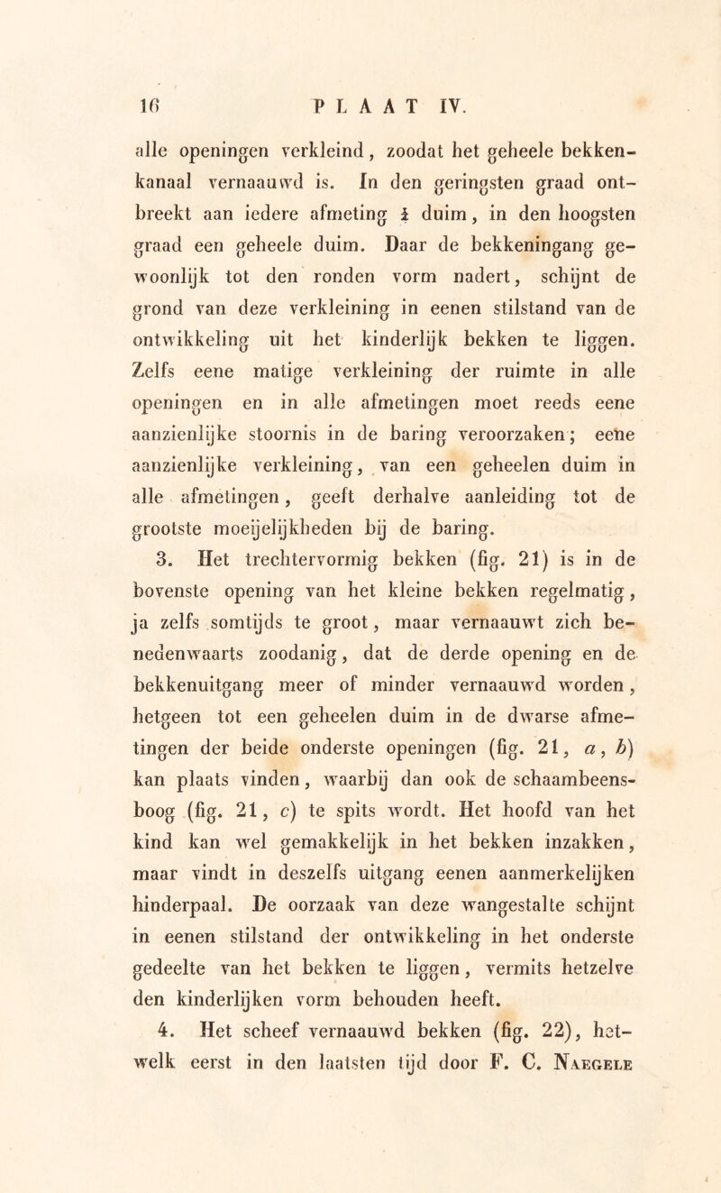 alle openingen verkleind, zoodat het geheele bekken- kanaal vernaaavvd is. In den geringsten graad ont- breekt aan iedere afmeting i duim, in den hoogsten graad een geheele duim. Daar de bekkeningang ge- woonlijk tot den ronden vorm nadert, schijnt de grond van deze verkleining in eenen stilstand van de ontwikkeling uit het kinderlijk bekken te liggen. Zelfs eene matige verkleining der ruimte in alle openingen en in alle afmetingen moet reeds eene aanzienlijke stoornis in de baring veroorzaken; eene aanzienlijke verkleining, van een geheelen duim in alle afmetingen, geeft derhalve aanleiding tot de grootste moeijelijkheden bij de baring. 3. Het trechtervormig bekken (fig. 21) is in de bovenste opening van het kleine bekken regelmatig, ja zelfs somtijds te groot, maar vernaauwT zich be- nedenwaarts zoodanig, dat de derde opening en de bekkenuitgang meer of minder vernaauwd worden, hetgeen tot een geheelen duim in de dwarse afme- tingen der beide onderste openingen (fig. 21, a, b) kan plaats vinden, w^aarbij dan ook de schaambeens- boog (fig. 21, c) te spits w^ordt. Het hoofd van het kind kan w^el gemakkelijk in het bekken inzakken, maar vindt in deszelfs uitgang eenen aanmerkelijken hinderpaal. De oorzaak van deze wangestalte schijnt in eenen stilstand der ontwikkeling in het onderste gedeelte van het bekken te liggen, vermits hetzelve den kinderlijken vorm behouden heeft. 4. Het scheef vernaauwd bekken (fig. 22), het- welk eerst in den laatsten tijd door F. C. Na.egele