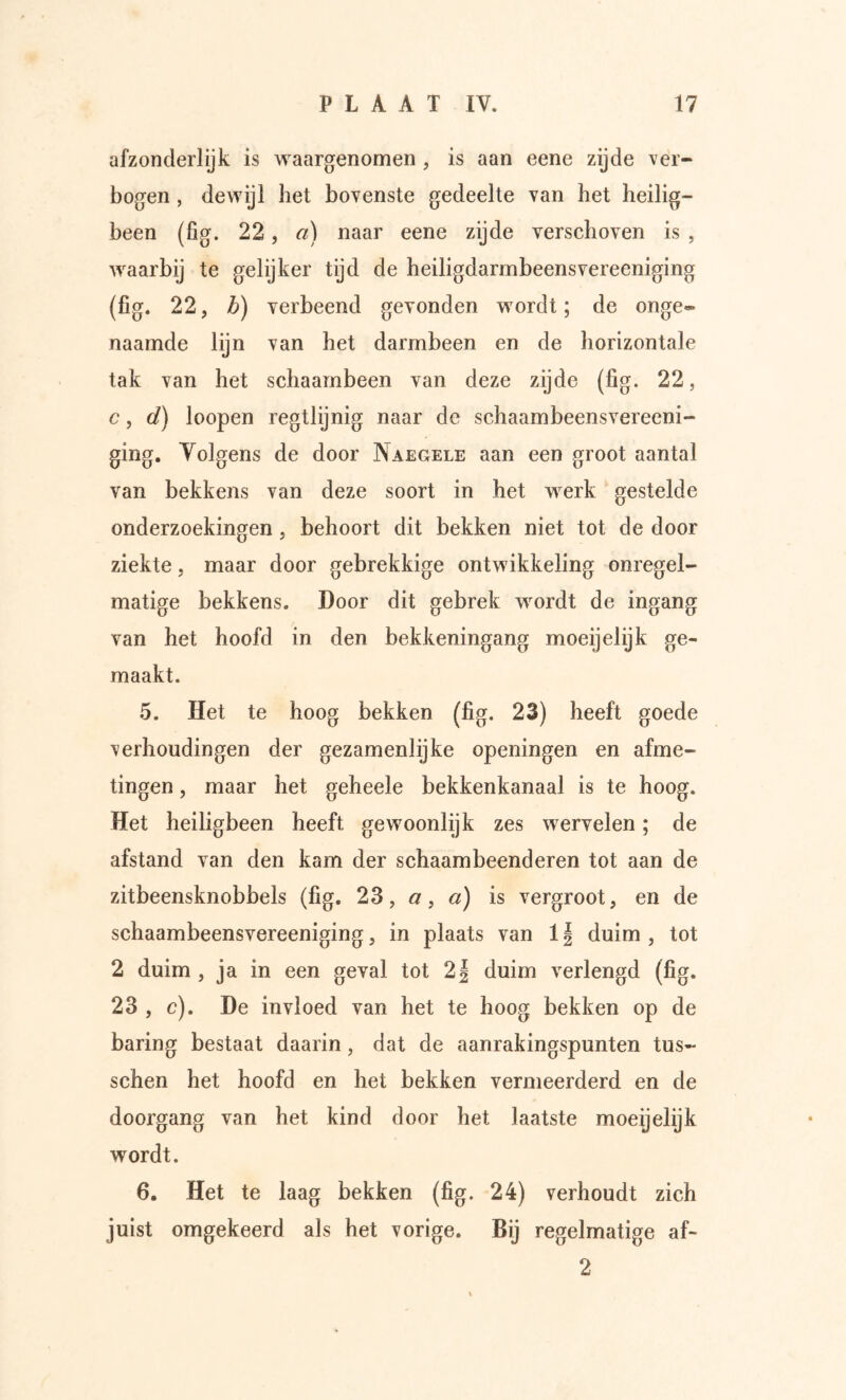 afzonderlijk is waargenomen, is aan eene zijde ver- bogen , dewijl het bovenste gedeelte van het heilig- been (fig. 22, a) naar eene zijde verschoven is , waarbij te gelijker tijd de heiligdarmbeensvereeniging (fig. 22, b) verbeend gevonden wordt; de onge- naamde lijn van het darmbeen en de horizontale tak van het schaarnbeen van deze zijde (fig. 22, c, d) loopen regtlijnig naar de schaambeensvereeni- ging. Volgens de door Naegele aan een groot aantal van bekkens van deze soort in het werk gestelde onderzoekingen j behoort dit bekken niet tot de door ziekte, maar door gebrekkige ontwikkeling onregel- matige bekkens. Door dit gebrek wordt de ingang van het hoofd in den bekkeningang moeijelijk ge- maakt. 5. Het te hoog bekken (fig. 23) heeft goede verhoudingen der gezamenlijke openingen en afme- tingen , maar het geheele bekkenkanaal is te hoog. Het heiligbeen heeft gewoonlijk zes wervelen; de afstand van den kam der schaambeenderen tot aan de zitbeensknobbels (fig. 23, a, a) is vergroot, en de schaambeensvereeniging, in plaats van 11 duim , tot 2 duim , ja in een geval tot 2| duim verlengd (fig. 23 , c). De invloed van het te hoog bekken op de baring bestaat daarin, dat de aanrakingspunten tus- schen het hoofd en het bekken vermeerderd en de doorgang van het kind door het laatste moeyelijk wordt. 6. Het te laag bekken (fig. 24) verhoudt zich juist omgekeerd als het vorige. Bij regelmatige af- 2