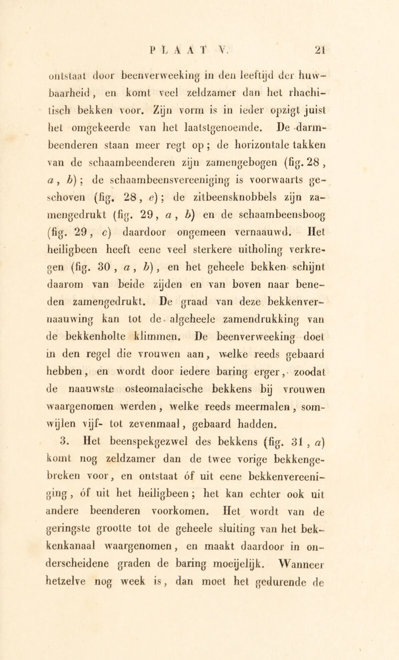 ontstaat door beenverweekirig in den leeftijd der huw- baarheid , en komt veel zeldzamer dan het rhachi- tisch bekken voor. Zijn vorm is in ieder opzigt juist het omgekeerde van het laatstgenoemde. De -darm- beenderen staan meer regt op ; de horizontale takken van de schaambeenderen zijn zarnengebogen (fig. 28 > a , b) ; de schaambeensvereeniging is voorwaarts ge- schoven (fig. 28, e); de zitbeensknobbels zyn za- mengedrukt (fig. 29, a , b) en de schaambeensboog (fig. 29, c) daardoor ongemeen vernaauwd. Het heiligbeen heeft eene veel sterkere uitholing verkre- gen (fig. SO f a , b), en het geheele bekken» schijnt daarom van beide zijden en van boven naar bene- den zamengedrukt. De graad van deze bekkenver- naauwing kan tot de. algeheele zamendrukking van de bekkenholte klimmen. De beenverweeking doel m den regel die vrouwen aan, w»elke reeds gebaard hebben, en wordt door iedere baring erger,» zoodat de naauw'ste osteomalacische bekkens bij vrouwen w aargenomen warden, w'elke reeds meermalen, som- wijlen vijf- tot zevenmaal, gebaard hadden. 3. Het beenspekgezwel des bekkens (fig. 31 , «) komt nog zeldzamer dan de twee vorige bekkenge- brcken voor, en ontstaat óf uit eene bekkenvereeni- ging, óf uil het heiligbeen; het kan echter ook uit andere beenderen voorkomen. Het wordt van de geringste grootte tot de geheele sluiting van het bek- kenkanaal w^aargenomen, en maakt daardoor in on- derscheidene graden de baring moeijelijk. Wanneer hetzelve nog w eek is, dan moet het gedurende de