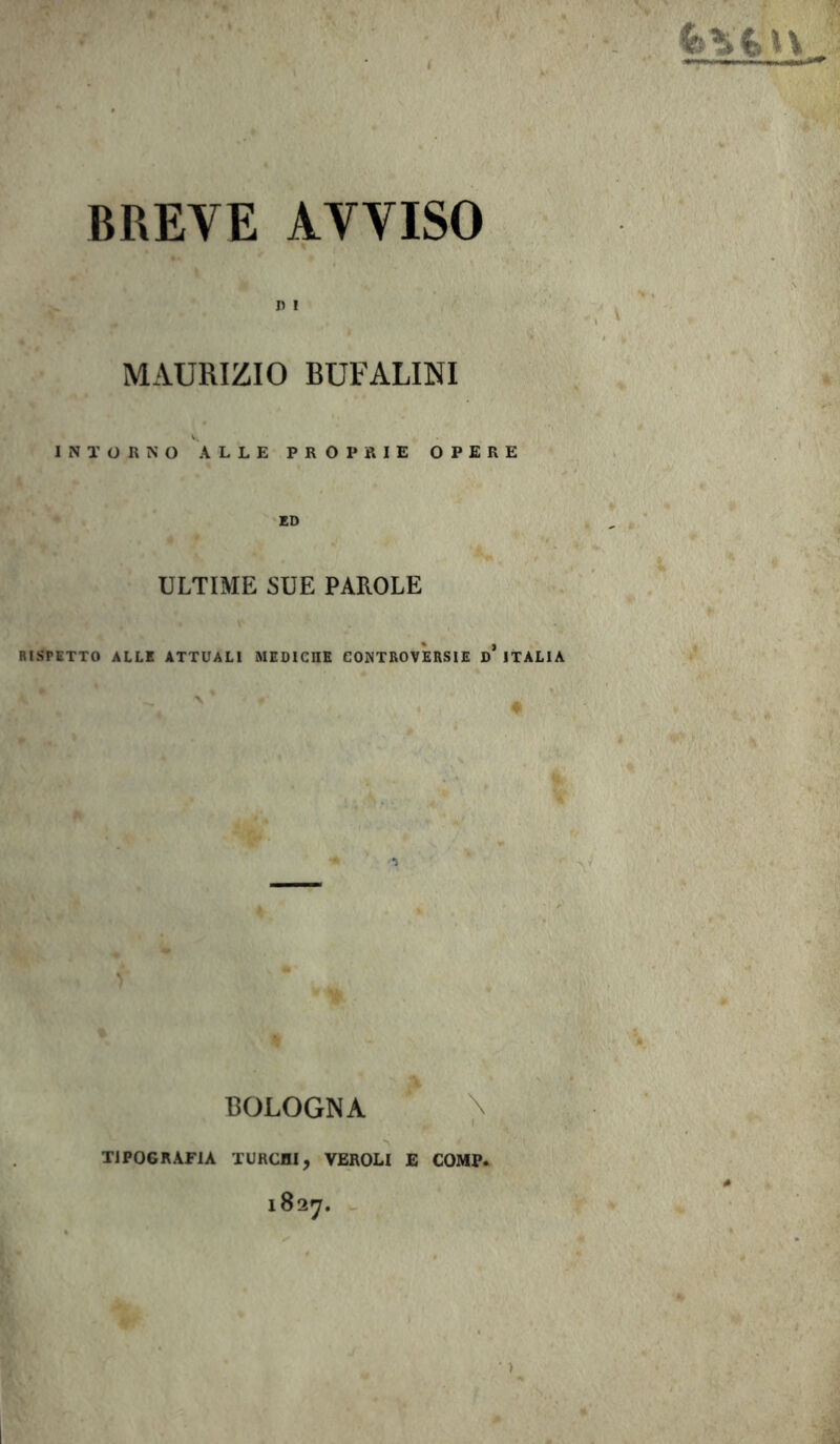 BREVE AVVISO D ! MAURIZIO BUFALIMI INTORNO ALLE PROPRIE OPERE ED ULTIME SUE PAROLE RISPETTO ALLE ATTUALI MEDICHE CONTROVERSIE D* ITALIA »’ - 'A BOLOGNA TIPOGRAFIA TURCHI, VEROLI E COMP. 1827. • >