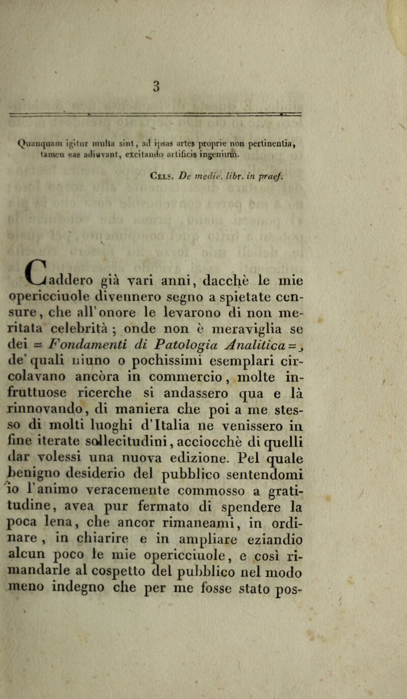 Quanquam igìtur inulla sint, ad ipsas artes proprie non pertinentia, tamcn eas adiuvant, excitando aitificis ingeniuih. Cels. De medie, libr. in praef. Caddero già vari anni, dacché le mie opericciuole divennero segno a spietate cen- sure, che all’onore le levarono di non me- ritata celebrità ; onde non è meraviglia se dei = Fondamenti di Patologia Analitica ~ de’ quali niuno o pochissimi esemplari cir- colavano ancóra in commercio, molte in- fruttuose ricerche si andassero qua e là rinnovando, di maniera che poi a me stes- so di molti luoghi d’Italia ne venissero in fine iterate sollecitudini, acciocché di quelli dar volessi una nuova edizione. Pel quale benigno desiderio del pubblico sentendomi lo l’animo veracemente commosso a grati- tudine, avea pur fermato di spendere la poca lena, che ancor rimaneami, in ordi- nare , in chiarire e in ampliare eziandio alcun poco le mie opericciuole, e così ri- mandarle al cospetto del pubblico nel modo meno indegno che per me fosse stato pos-