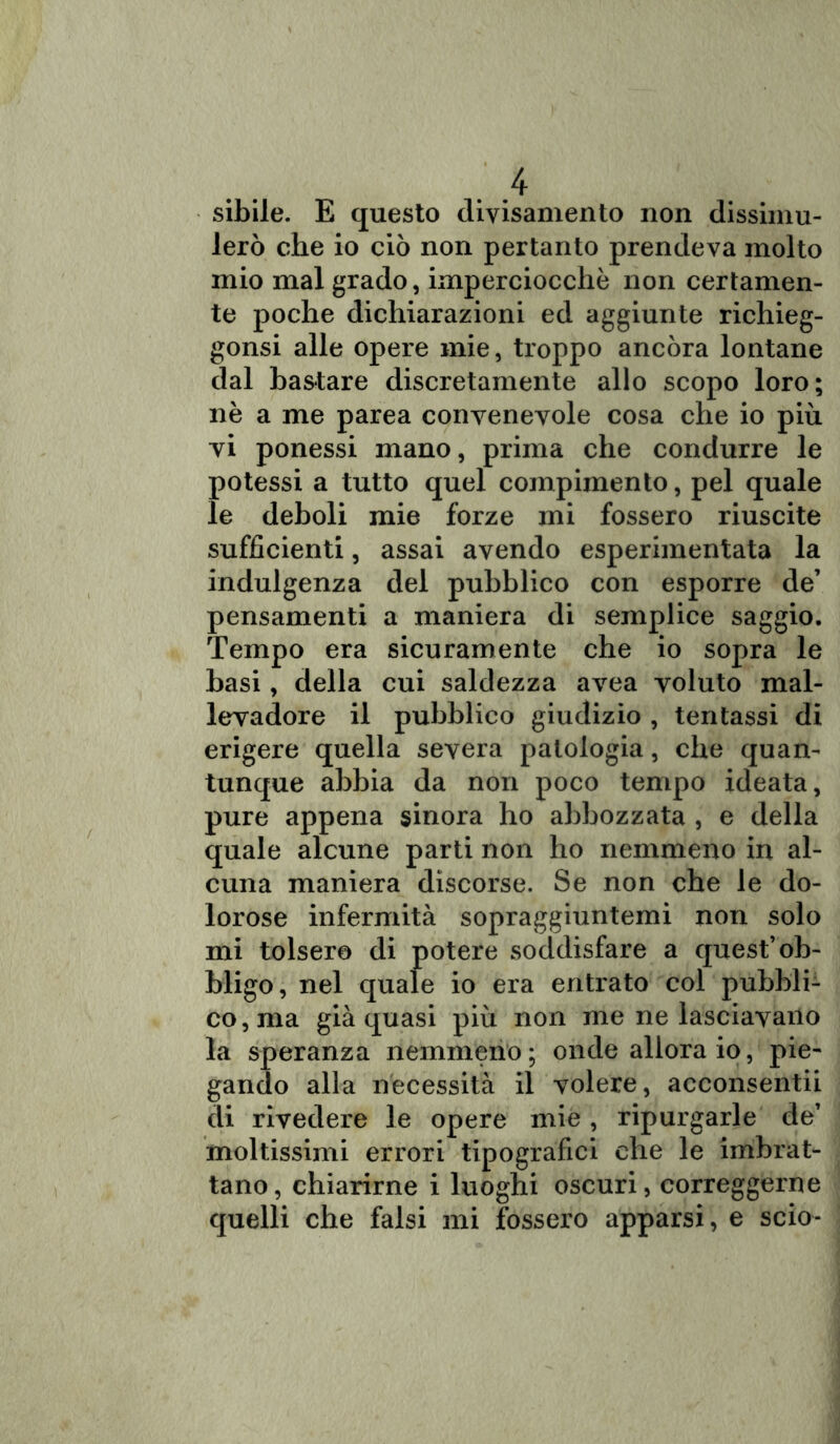 sibile. E questo diyisamento non dissimu- lerò che io ciò non pertanto prendeva molto mio mal grado, imperciocché non certamen- te poche dichiarazioni ed aggiunte richieg- gonsi alle opere mie, troppo ancóra lontane dal bastare discretamente allo scopo loro; nè a me parea convenevole cosa che io più vi ponessi mano, prima che condurre le potessi a tutto quel compimento, pel quale le deboli mie forze mi fossero riuscite sufficienti, assai avendo esperimentata la indulgenza del pubblico con esporre de’ pensamenti a maniera di semplice saggio. Tempo era sicuramente che io sopra le basi, della cui saldezza avea voluto mal- levadore il pubblico giudizio , tentassi di erigere quella severa patologia, che quan- tunque abbia da non poco tempo ideata, pure appena sinora ho abbozzata , e della quale alcune parti non ho nemmeno in al- cuna maniera discorse. Se non che le do- lorose infermità sopraggiuntemi non solo mi tolsero di potere soddisfare a quest’ob- bligo, nel quale io era entrato col pubbli- co, ma già quasi più non me ne lasciavano la speranza nemmeno ; onde allora io, pie- gando alla necessità il volere, acconsentii di rivedere le opere mie , ripurgarle de’ moltissimi errori tipografici che le imbrat- tano, chiarirne i luoghi oscuri, correggerne