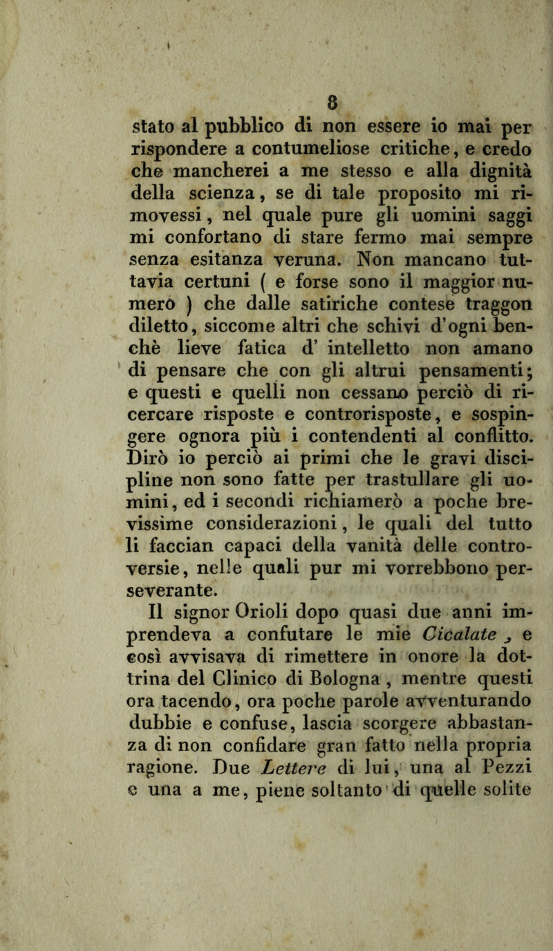 a stato al pubblico di non essere io mai per rispondere a contumeliose critiche, e credo che mancherei a me stesso e alla dignità della scienza, se di tale proposito mi ri- moyessi, nel quale pure gli uomini saggi mi confortano di stare fermo mai sempre senza esitanza veruna. Non mancano tut- tavia certuni ( e forse sono il maggior nu- merò ) che dalle satiriche contese traggon diletto, siccome altri che schivi d’ogni ben- ché lieve fatica d’ intelletto non amano di pensare che con gli altrui pensamenti; e questi e quelli non cessano perciò di ri- cercare risposte e controrisposte, e sospin- gere ognora più i contendenti al conflitto. Dirò io perciò ai primi che le gravi disci- pline non sono fatte per trastullare gli uo- mini , ed i secondi richiamerò a poche bre- vissime considerazioni, le quali del tutto li faccian capaci della vanità delle contro- versie, nelle quali pur mi vorrebbono per- severante. Il signor Orioli dopo quasi due anni im- prendeva a confutare le mie Cicalate ^ e così avvisava di rimettere in onore la dot- trina del Clinico di Bologna , mentre questi ora tacendo, ora poche parole avventurando dubbie e confuse, lascia scorgere abbastan- za di non confidare gran fatto nella propria ragione. Due Lettere di lui, una al Pezzi e una a me, piene soltanto di quelle solite