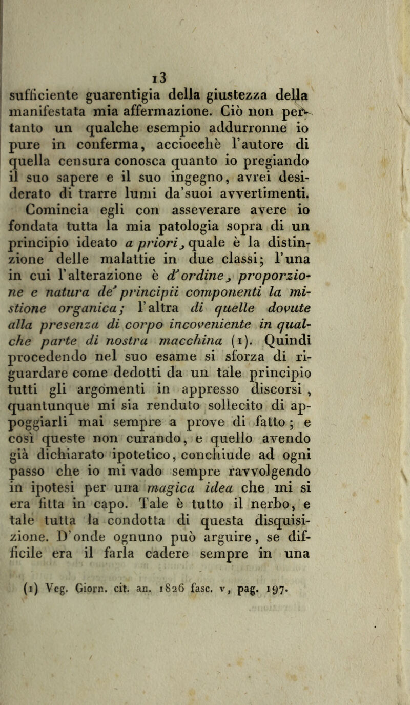 sufficiente guarentigia della giustezza della manifestata mia affermazione. Ciò non peiV tanto un qualche esempio addurronne io pure in conferma, acciocché l’autore di quella censura conosca quanto io pregiando il suo sapere e il suo ingegno, avrei desi- derato di trarre lumi da’suoi avvertimenti. Comincia egli con asseverare avere io fondata tutta la mia patologia sopra di un principio ideato a priori ^ quale è la distin- zione delle malattie in due classi; l’una in cui l’alterazione è cTordine^ proporzio- ne e natura de* principii componenti la mi- stione organica; l’altra di quelle dovute alla presenza di corpo incoveniente in qual- che parte di nostra macchina (i). Quindi procedendo nel suo esame si sforza di ri- guardare come dedotti da un tale principio tutti gli argomenti in appresso discorsi , quantunque mi sia renduto sollecito di ap- poggiarli mai sempre a prove di fatto ; e così queste non curando, e quello avendo già dichiarato ipotetico, conchiude ad ogni passo che io mi vado sempre ravvolgendo in ipotesi per una magica idea che mi si era fitta in capo. Tale è tutto ii nerbo, e tale tutla la condotta di questa disquisi- zione. D’onde ognuno può arguire, se dif- ficile era il farla cadere sempre in una f1) Veg. Giorn. cit. an. 1826 fase, v, pag. 197.