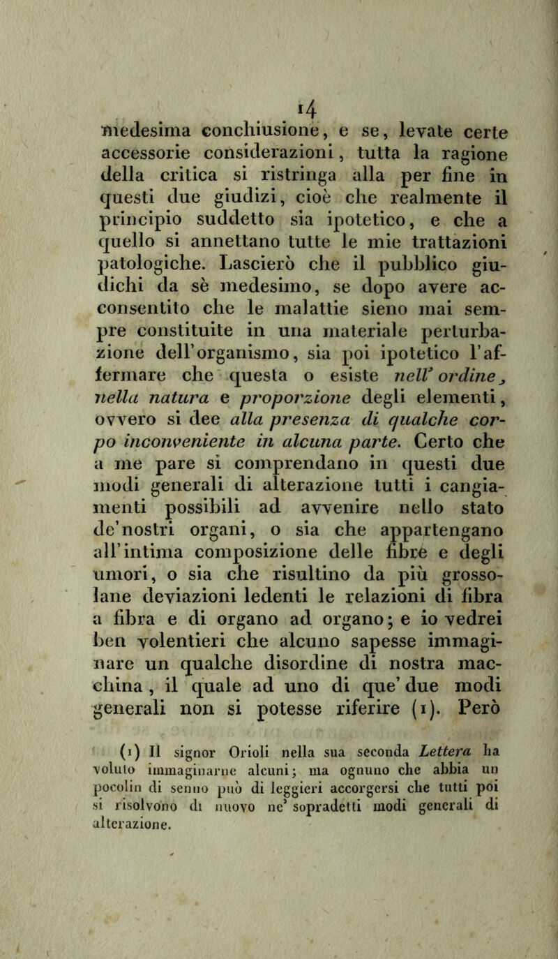 . 4 medesima conchiusione, e se, levate certe accessorie considerazioni, tutta la ragione della critica si ristringa alla per fine in questi due giudizi, cioè che realmente il principio suddetto sia ipotetico, e che a quello si annettano tutte le mie trattazioni patologiche. Lascierò che il pubblico giu- dichi da sè medesimo, se dopo avere ac- consentito che le malattie sieno mai sem- pre constituite in una materiale perturba- zione dell’organismo, sia poi ipotetico raf- fermare che questa o esiste nell* ordine„ nella natura e proporzione degli elementi, ovvero si dee alla presenza di qualche cor- po inconveniente in alcuna parte. Certo che a me pare si comprendano in questi due modi generali di alterazione tutti i cangia- menti possibili ad avvenire nello stato de’nostri organi, o sia che appartengano all’intima composizione delle fibre e degli umori, o sia che risultino da più grosso- lane deviazioni ledenti le relazioni di fibra a fibra e di organo ad organo ; e io vedrei ben volentieri che alcuno sapesse immagi- nare un qualche disordine di nostra mac- china , il quale ad uno di que’ due modi generali non si potesse riferire (i). Però (i) Il signor Orioli nella sua seconda Lettera ha coluto immaginarne alcuni; ma ognuno che abbia un pocolin di senno può di leggieri accorgersi che tutti poi si risolvono di nuovo ne* sopradetti modi generali di alterazione.