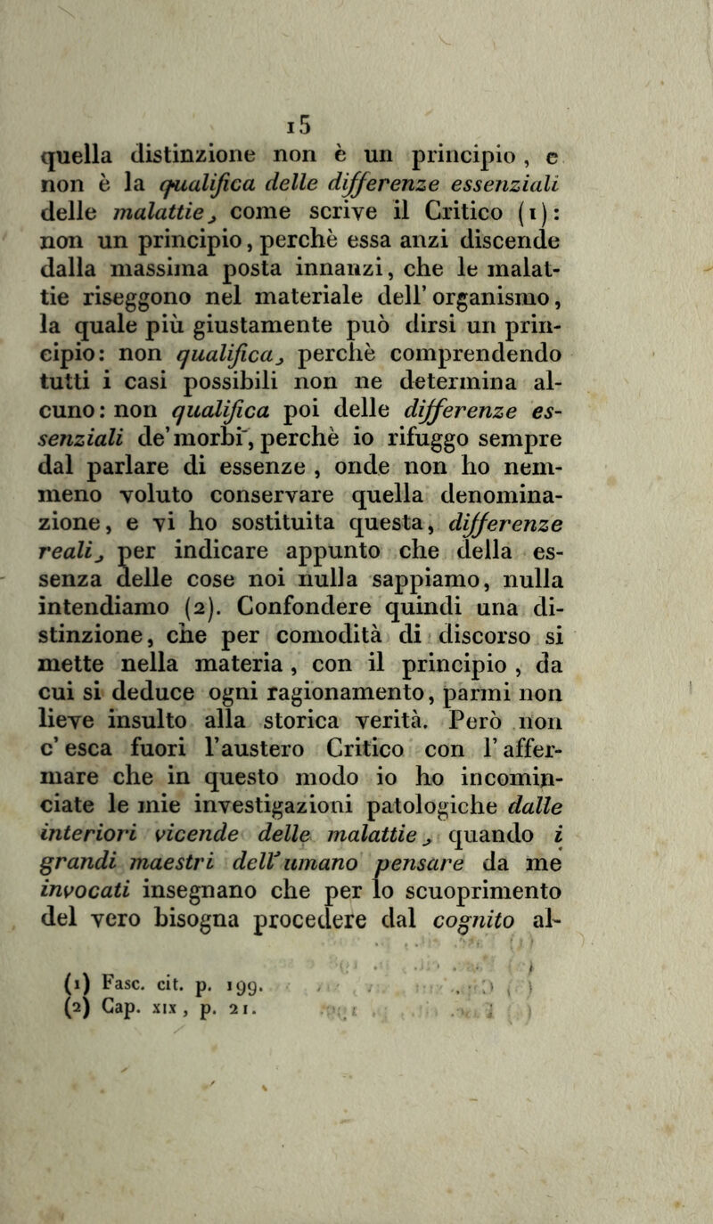 quella distinzione non è un principio, e non è la qualifica delle differenze essenziali delle malattiej come scrive il Critico (i): non un principio, perchè essa anzi discende dalla massima posta innanzi, che le malat- tie riseggono nel materiale dell’ organismo, la quale più giustamente può dirsi un prin- cipio: non qualificaperchè comprendendo tutti i casi possibili non ne determina al- cuno: non qualifica poi delle differenze es- senziali de’morbi', perchè io rifuggo sempre dal parlare di essenze , onde non ho nem- meno voluto conservare quella denomina- zione, e vi ho sostituita questa, differenze realij per indicare appunto che della es- senza delle cose noi nulla sappiamo, nulla intendiamo (2). Confondere quindi una di- stinzione, che per comodità di discorso si mette nella materia , con il principio , da cui si deduce ogni ragionamento, panni non lieve insulto alla storica verità. Però non c’ esca fuori l’austero Critico con Y affer- mare che in questo modo io ho incomin- ciate le mie investigazioni patologiche dalle interiori vicende delle malattie ^ quando i grandi maestri delV umano pensare da me invocati insegnano che per lo scuoprimento del vero bisogna procedere dal cognito ah (1) Fase. cit. p. 199. , . < \ (2) Gap. xix , p. 21. <£ j