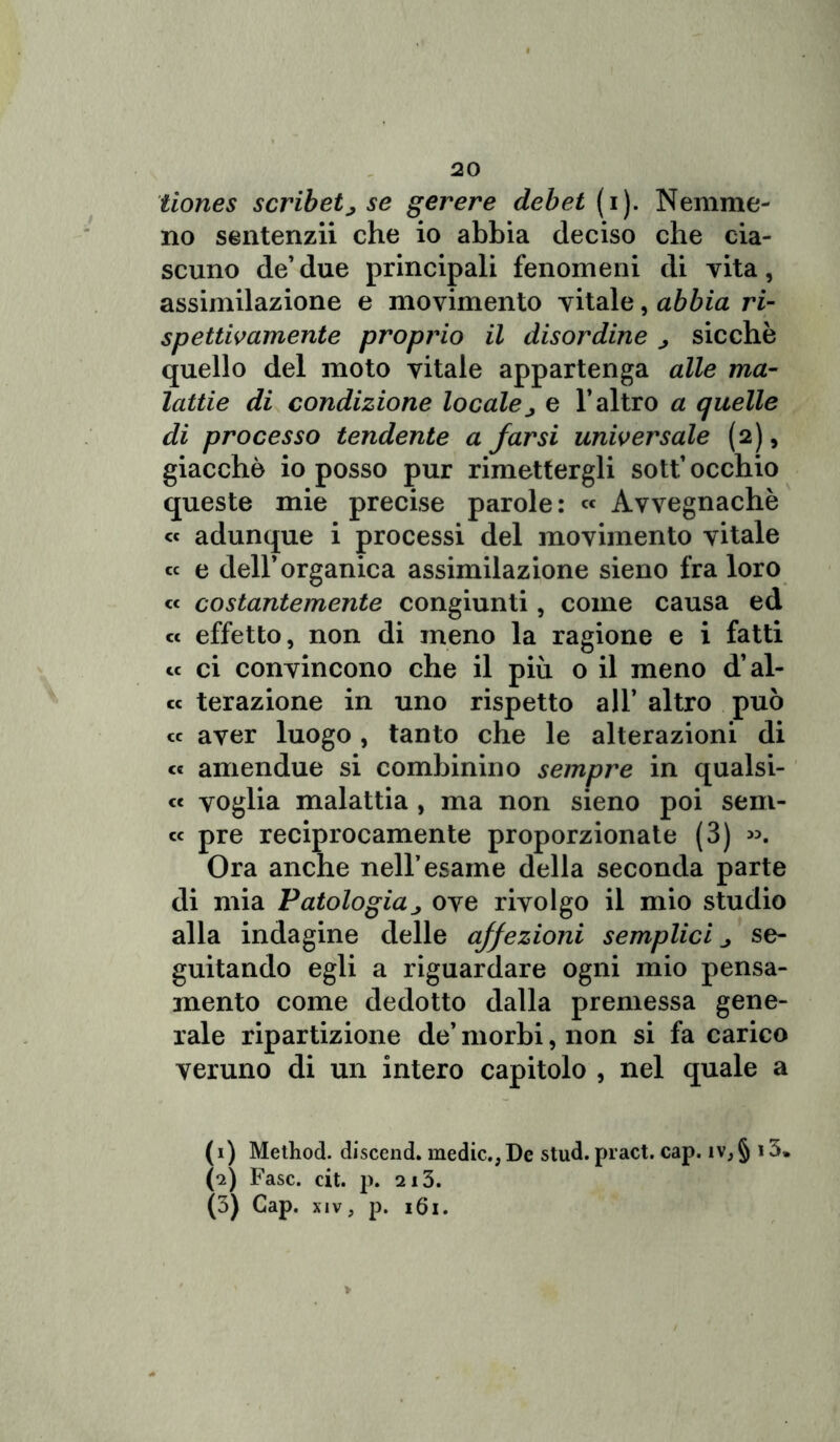 tiones scribetj se gerere deb et (i). Nemme- no sentenza che io abbia deciso che cia- scuno de’ due principali fenomeni di vita, assimilazione e movimento vitale, abbia ri- spettivamente proprio il disordine ^ sicché quello del moto vitale appartenga alle ma- lattie di condizione localej e l’altro a quelle di processo tendente a farsi universale (2), giacche io posso pur rimettergli sott’ occhio queste mie precise parole: « Avvegnaché « adunque i processi del movimento vitale « e dell’organica assimilazione sieno fra loro « costantemente congiunti, come causa ed « effetto, non di meno la ragione e i fatti « ci convincono che il più o il meno d’al- ce terazione in uno rispetto all’ altro può cc aver luogo, tanto che le alterazioni di et amendue si combinino sempre in qualsi- ce voglia malattia , ma non sieno poi sem- cc pre reciprocamente proporzionate (3) ». Ora anche nell’esame della seconda parte di mia Patologiaj ove rivolgo il mio studio alla indagine delle affezioni semplici ^ se- guitando egli a riguardare ogni mio pensa- mento come dedotto dalla premessa gene- rale ripartizione de’ morbi, non si fa carico veruno di un intero capitolo , nel quale a (1) Method. discend. medie., De stud. pract. cap. iv,§ i3* (2) Fase. cit. p. 213. (3) Cap. xiv, p. 161.