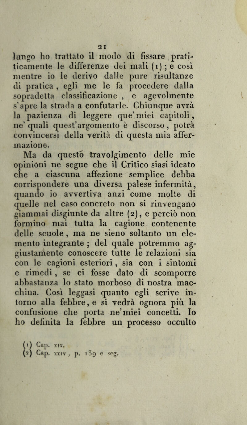 21 lungo ho trattato il modo di fissare prati- ticamente le differenze dei mali (i); e così mentre io le derivo dalle pure risultanze di pratica , egli me le fa procedere dalla sopradetta classificazione , e agevolmente s’apre la strada a confutarle. Chiunque avrà la pazienza di leggere que’ miei capitoli, ne’ quali quest’argomento è discorso, potrà convincersi della verità di questa mia affer- mazione. Ma da questo travolgimento delle mie opinióni ne segue che il Critico siasi ideato che a ciascuna affezione semplice debba corrispondere una diversa palese infermità, quando io avvertiva anzi come molte di quelle nel caso concreto non si rinvengano giammai disgiunte da altre (2), e perciò non formino mai tutta la cagione contenente delle scuole , ma ne sieno soltanto un ele- mento integrante ; del quale potremmo ag- giustamele conoscere tutte le relazioni sia con le cagioni esteriori, sia con i sintomi e rimedi, se ci fosse dato di scomporre abbastanza lo stato morboso di nostra mac- china. Così leggasi quanto egli scrive in- torno alla febbre, e si vedrà ognora più la confusione che porta ne’miei concetti. Io ho definita la febbre un processo occulto (1) Gap. XIX. (*2) Gap. xxiv, p. 139 c seg.