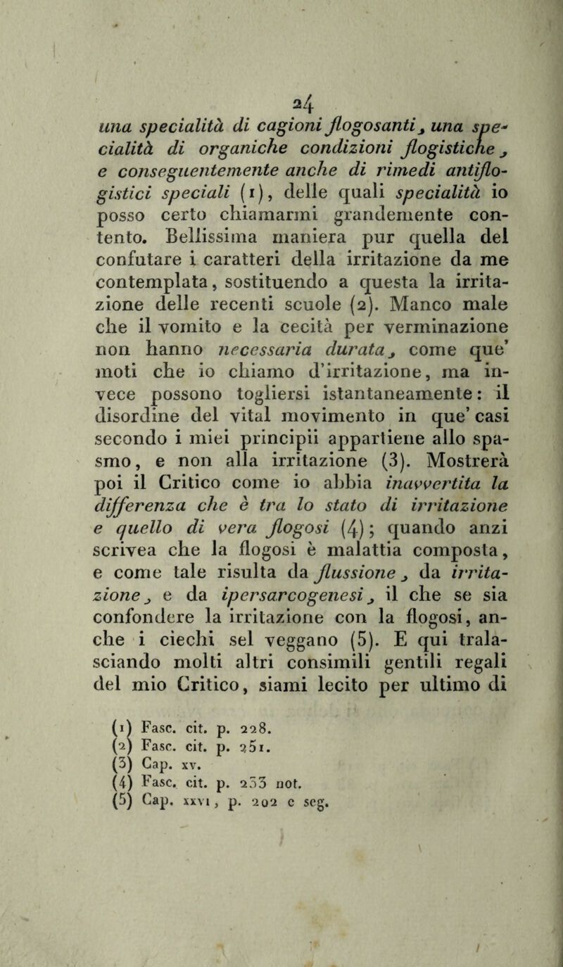 / 24 una specialità di cagioni flogosanti3 una spe* cialità di organiche condizioni flogistiche e conseguentemente anche di rimedi antiflo- gistici speciali (i), delle quali specialità io posso certo chiamarmi grandemente con- tento. Bellissima maniera pur quella del confutare i caratteri della irritazione da me contemplata, sostituendo a questa la irrita- zione delle recenti scuole (2). Manco male che il vomito e la cecità per verminazione non hanno necessaria durata j come que’ moti che io chiamo d’irritazione, ma in- vece possono togliersi istantaneamente : il disordine del vital movimento in que’ casi secondo i miei principii appartiene allo spa- smo, e non alla irritazione (3). Mostrerà poi il Critico come io abbia inavvertita la differenza che è tra lo stato di irritazione e quello di vera flogosi (4) ; quando anzi scrivea che la flogosi è malattia composta, e come tale risulta da flussione j da irrita- zione j e da ipersarcogenesi j il che se sia confondere la irritazione con la flogosi, an- che i ciechi sei veggano (5). E qui trala- sciando molti altri consimili gentili regali del mio Critico, siami lecito per ultimo di (1) Fase. cit. p. 228. (2) Fase. cit. p. s5i. (3) Gap. xv. (4) Fase. cit. p. a53 not. (5) Gap. xxvi, p. 202 e seg.