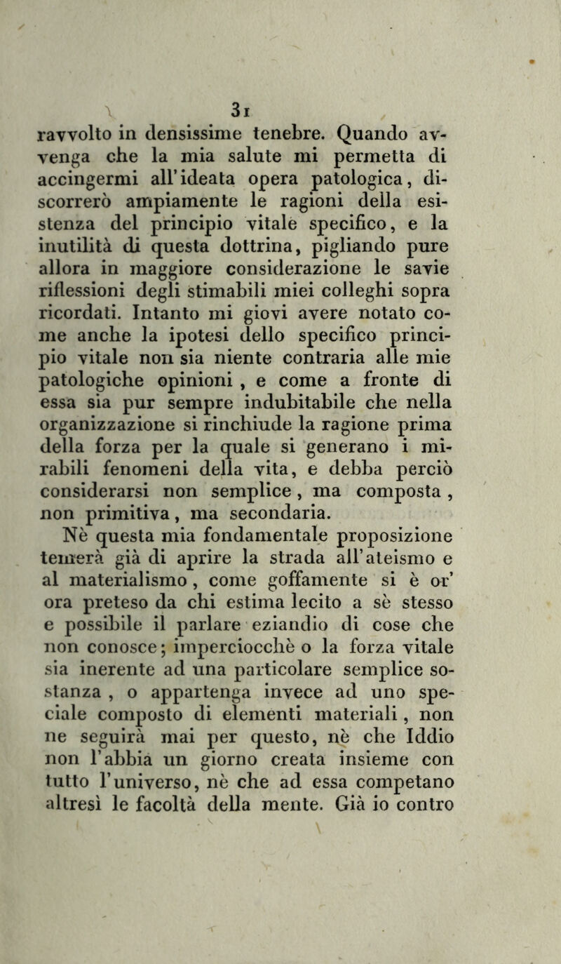 ravvolto in densissime tenebre. Quando av- venga che la mia salute mi permetta di accingermi all’ideata opera patologica, di- scorrerò ampiamente le ragioni della esi- stenza del principio vitale specifico, e la inutilità di questa dottrina, pigliando pure allora in maggiore considerazione le savie riflessioni degli stimabili miei colleghi sopra ricordati. Intanto mi giovi avere notato co- me anche la ipotesi dello specifico princi- pio vitale non sia niente contraria alle mie patologiche opinioni , e come a fronte di essa sia pur sempre indubitabile che nella organizzazione si rinchiude la ragione prima della forza per la quale si generano i mi- rabili fenomeni della vita, e debba perciò considerarsi non semplice, ma composta , non primitiva, ma secondaria. Nè questa mia fondamentale proposizione temerà già di aprire la strada all’ateismo e al materialismo , come goffamente si è or’ ora preteso da chi estima lecito a sè stesso e possibile il parlare eziandio di cose che non conosce; imperciocché o la forza vitale sia inerente ad una particolare semplice so- stanza , o appartenga invece ad uno spe- ciale composto di elementi materiali, non ne seguirà mai per questo, nè che Iddio non l’abbia un giorno creata insieme con tutto l’universo, nè che ad essa competano altresì le facoltà della mente. Già io contro