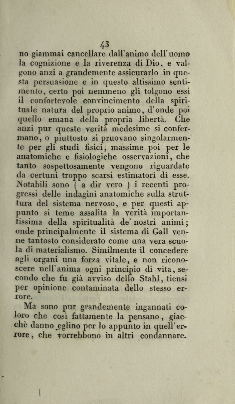 no giammai cancellare dall*animo dell’uomo la cognizione e la riverenza di Dio, e val- gono anzi a grandemente assicurarlo in que- sta persuasione e in questo altissimo senti- mento, certo poi nemmeno gli tolgono essi il confortevole convincimento della spiri- tuale natura del proprio animo, d onde poi quello emana della propria libertà. Che anzi pur queste verità medesime si confer- mano, o piuttosto si pruovano singolarmen- te per gli studi fisici, massime poi per le anatomiche e fisiologiche osservazioni, che tanto sospettosamente vengono riguardate da certuni troppo scarsi estimatori di esse. Notabili sono ( a dir vero ) i recenti pro- gressi delle indagini anatomiche sulla strut- tura del sistema nervoso, e per questi ap- punto si teme assalita la verità importan- tissima della spiritualità de’ nostri animi ; onde principalmente il sistema di Gali ven- ne tantosto considerato come una vera scuo- la di materialismo. Similmente il concedere agli organi una forza vitale, e non ricono- scere nell’anima ogni principio di vita, se- condo che fu già avviso dello Stahl, tiensi per opinione contaminata dello stesso er- rore. Ma sono pur grandemente ingannati co- loro che così fattamente la pensano, giac- che danno jeglino per lo appunto in quell’er- rore , che vorrebbono in altri condannare. I