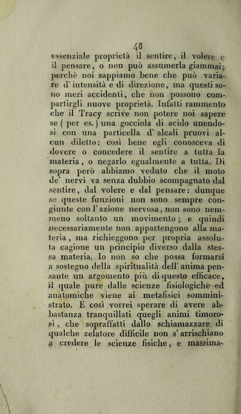 essenziale proprietà il sentire, il volere e il pensare, o non può assumerla giammai; perchè noi sappiamo bene che può varia- re il’intensità e di direzione, ma questi so- no meri accidenti, che non possono com- partirgli nuove proprietà. Infatti rammento che il Tracy scrive non potere noi sapere se ( per es. ) una gocciola di acido unendo- si con una particella d’ alcali pruovi al- cun diletto: così bene egli conosceva di dovere o concedere il sentire a tutta la materia, o negarlo egualmente a tutta. Di sopra però abbiamo veduto che il moto de’ nervi va senza dubbio scompagnato dal sentire, dal volere e dal pensare: dunque se queste funzioni non sono sempre con- giunte con l’azione nervosa, non sono nem- meno soltanto un movimento ; e quindi necessariamente non appartengono alla ma- teria , ma richieggono per propria assolu- ta cagione un principio diverso dalla stes- sa materia. Io non so che possa formarsi a sostegno della spiritualità dell* anima pen- sante un argomento più di questo efficace, il quale pure dalle scienze fisiologiche ed anatomiche viene ai metafisici sommini- strato. E così vorrei sperare di avere ab- bastanza tranquillati quegli animi timoro- si , che sopraffatti dallo schiamazzare di qualche zelatore difficile non s’ arrischiano a credere le scienze fisiche, e massima-