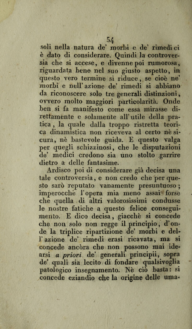 soli nella natura de* morbi e de’ rimedi ci è dato di considerare. Quindi la controver- sia che si accese, e divenne poi rumorosa, riguardata bene nel suo giusto aspetto, in questo vero termine si riduce, se cioè ne’ morbi e nell’ azione de’ rimedi si abbiano da riconoscere solo tre generali distinzioni, ovvero molto maggiori particolarità. Onde ben si fa manifesto come essa mirasse di- rettamente e solamente all’utile della pra- tica , la quale dalla troppo ristretta teori- ca dinamistica non riceveva al certo nè si- cura, nè bastevole guida. E questo valga per quegli schizzinosi, che le disputazioni de’ medici credono sia uno stolto garrire dietro a delle fantasime. Ardisco poi di considerare già decisa una tale controversia, e non credo che per que- sto sarò reputato vanamente presuntuoso ; imperocché l’opera mia meno assai forse che quella di altri valorosissimi condusse le nostre fatiche a questo felice consegui- mento. E dico decisa, giacché si concede che non solo non regge il principio, d’on- de la triplice ripartizione de’ morbi e del- l’azione de’ rimedi erasi ricavata, ma si concede ancora che non possono mai ide- arsi a priori de’ generali principii, sopra de’ quali sia lecito di fondare qualsivoglia patologico insegnamento. Nè ciò basta : si concede eziandio che la origine delle urna-