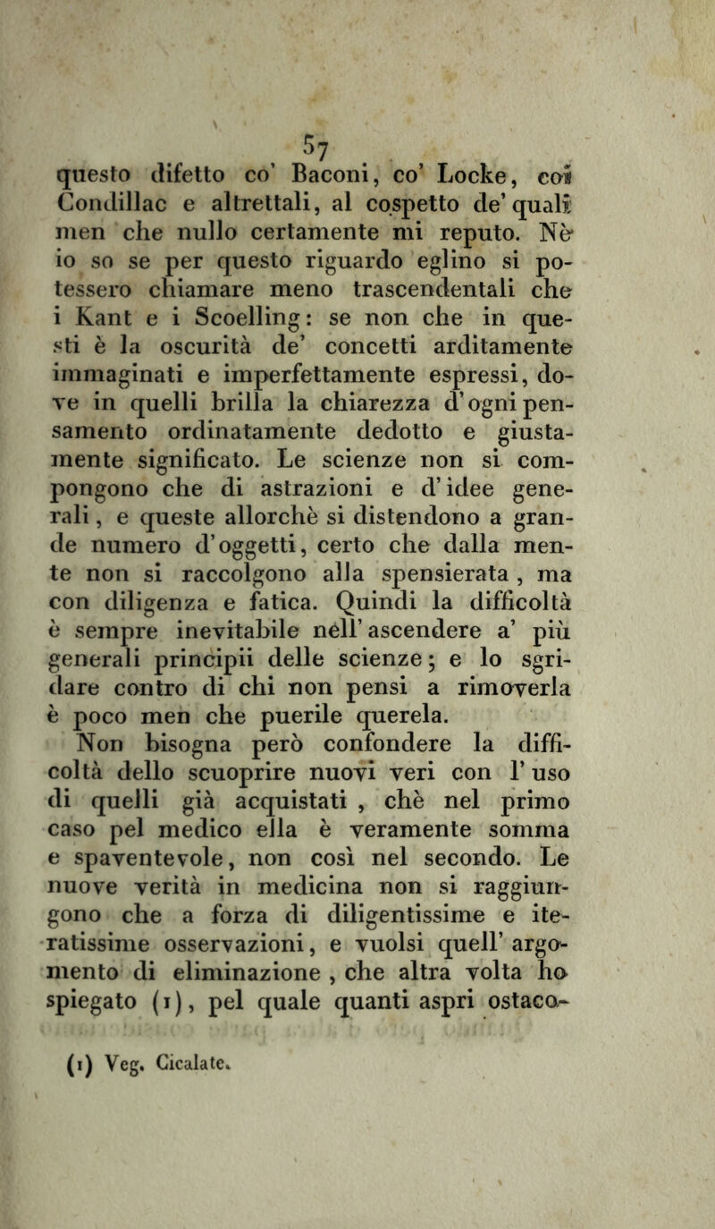 $7 questo difetto co’ Baconi, co’ Locke, eoi Condillac e altrettali, al cospetto de’quali men che nullo certamente mi reputo. Nò io so se per questo riguardo eglino si po- tessero chiamare meno trascendentali che i Kant e i Scoelling: se non che in que- sti è la oscurità de’ concetti arditamente immaginati e imperfettamente espressi, do- ve in quelli brilla la chiarezza d’ogni pen- samento ordinatamente dedotto e giusta- mente significato. Le scienze non si com- pongono che di astrazioni e d’idee gene- rali , e queste allorché si distendono a gran- de numero d’oggetti, certo che dalla men- te non si raccolgono alla spensierata , ma con diligenza e fatica. Quindi la difficoltà è sempre inevitabile néll’ ascendere a’ più generali principii delle scienze; e lo sgri- dare contro di chi non pensi a rimoverla è poco men che puerile querela. Non bisogna però confondere la diffi- coltà dello scuoprire nuovi veri con l’uso di quelli già acquistati , chè nel primo caso pel medico ella è veramente somma e spaventevole, non così nel secondo. Le nuove verità in medicina non si raggiun- gono che a forza di diligentissime e ite- ratissime osservazioni, e vuoisi quell’argo- mento di eliminazione , che altra volta ho spiegato ( i ), pel quale quanti aspri ostaco- (i) Veg. Cicalate*