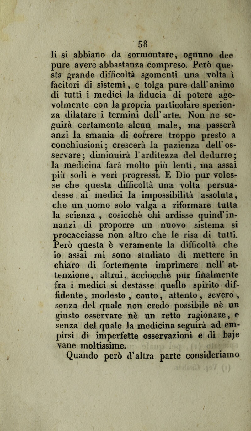 li si abbiano da sormontare, ognuno dee pure avere abbastanza compreso. Però que- sta grande difficoltà sgomenti una volta ì facitori di sistemi, e tolga pure dall’ animo di tutti i medici la fiducia di potere age- volmente con la propria particolare speran- za dilatare i termini dell’ arte. Non ne se- guirà certamente alcun male, ma passerà anzi la smania di correre troppo presto a conchiusioni ; crescerà la pazienza dell’os- servare; diminuirà l’arditezza del dedurre; la medicina farà molto più lenti, ma assai più sodi e veri progressi. E Dio pur voles- se che questa difficoltà una volta persua- desse ai medici la impossibilità assoluta, che un uomo solo valga a riformare tutta la scienza , cosicché chi ardisse quind’in- nanzi di proporre un nuovo sistema si procacciasse non altro che le risa di tutti. Però questa è veramente la difficoltà che io assai mi sono studiato di mettere in chiaro di fortemente imprimere nell’ at- tenzione, altrui, acciocché pur finalmente fra i medici si destasse quello spirito dif- fidente , modesto , cauto, attento , severo , senza del quale non credo possibile né un giusto osservare nè un retto ragionare, e senza del quale la medicina seguirà ad em- pirsi di imperfette osservazioni e di baje vane moltissime. Quando però d’altra parte consideriamo