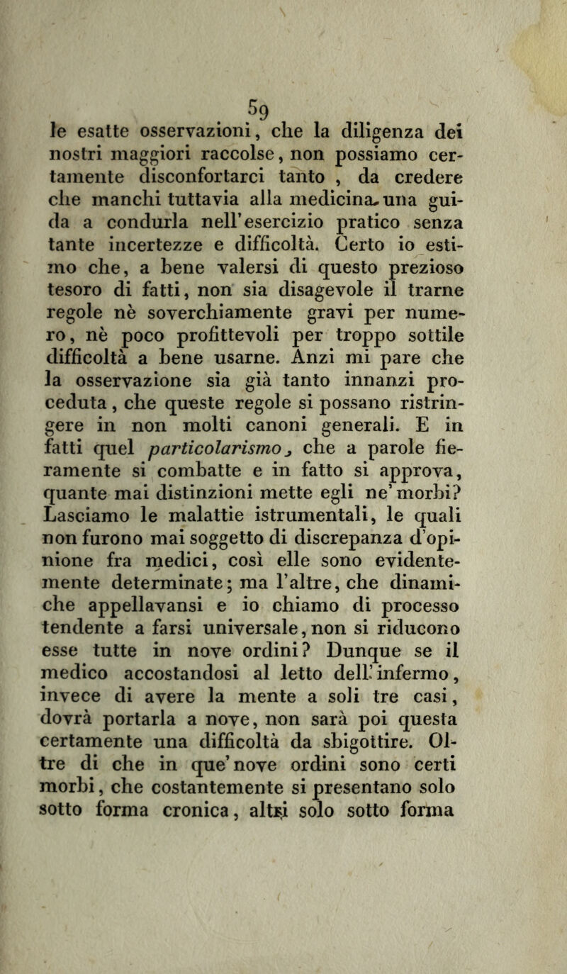 le esatte osservazioni, che la diligenza dei nostri maggiori raccolse, non possiamo cer- tamente disconfortarci tanto , da credere che manchi tuttavia alla medicina^ una gui- da a condurla nell’esercizio pratico senza tante incertezze e difficoltà. Certo io esti- mo che, a bene valersi di questo prezioso tesoro di fatti, non sia disagevole il trarne regole nè soverchiamente gravi per nume- ro, nè poco profittevoli per troppo sottile difficoltà a bene usarne. Anzi mi pare che la osservazione sia già tanto innanzi pro- ceduta , che queste regole si possano ristrin- gere in non molti canoni generali. E in fatti quel particolarismo ^ che a parole fie- ramente si combatte e in fatto si approva, quante mai distinzioni mette egli ne’morbi? Lasciamo le malattie istrumentali, le quali non furono mai soggetto di discrepanza d’opi- nione fra medici, così elle sono evidente- mente determinate; ma l’altre, che dinami- che appellavansi e io chiamo di processo tendente a farsi universale, non si riducono esse tutte in nove ordini? Dunque se il medico accostandosi al letto dell’ infermo, invece di avere la mente a soli tre casi, dovrà portarla a nove, non sarà poi questa certamente una difficoltà da sbigottire. Ol- tre di che in que’nove ordini sono certi morbi, che costantemente si presentano solo sotto forma cronica, aitici solo sotto forma