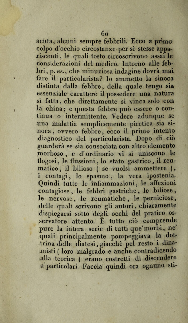 acuta, alcuni sempre febbrili. Ecco a primo? colpo d’occhio circostanze per sè stesse appa- riscenti , le quali tosto circoscrivono assai le considerazioni del medico. Intorno alle feb- bri, p. es., che minuziosa indagine dovrà mai fare il particolarista? Io ammetto la sinoca distinta dalla febbre, della quale tengo sia essenziale carattere il possedere una natura sì fatta, che direttamente si vinca solo con la china; e questa febbre può essere o con- tinua o intermittente. Vedere adunque se una malattia semplicemente piretica sia si- noca , ovvero febbre, ecco il primo intento diagnostico del particolarista. Dopo di ciò guarderà se sia consociata con altro elemento morboso , e d’ordinario vi si uniscono le flogosi, le flussioni, lo stato gastricoil reu- matico , il bilioso ( se vuoisi ammettere ), i contagi, lo spasmo , la vera ipostenia. Quindi tutte le infiammazioni, le affezioni contagiose, le febbri gastriche, le biliose, le nervose, le reumatiche, le perniciose, delle quali scrivono gli autori, chiaramente dispiegarsi sotto degli occhi del pratico os- servatore attento. E tutto ciò comprende pure la intera serie di tutti que’morbi, ne’ quali principalmente pompeggiava la dot- trina delle diatesi^ giacché pel resto i dina- misti ( loro malgrado e anche contradicendo alia teorica ) erano costretti di discendere a’particolari. Faccia quindi ora ognuno stir