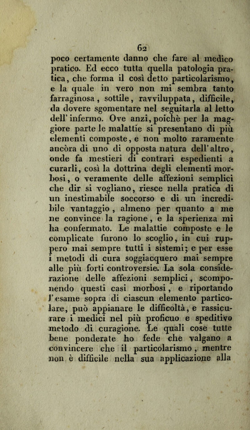 poco certamente danno che fare al medico pratico. Ed ecco tutta quella patologia pra- tica , che forma il così detto particolarismo, e la quale in vero non mi sembra tanto farraginosa, sottile, ravviluppata, difficile, da dovere sgomentare nel seguitarla al letto dell’infermo. Ove anzi, poiché per la mag- giore parte le malattie si presentano di più elementi composte, e non molto raramente ancóra di uno di opposta natura dell’ altro, onde fa mestieri di contrari espedienti a curarli, così la dottrina degli elementi mor- bosi, o veramente delle affezioni semplici che dir si vogliano, riesce nella pratica di un inestimabile soccorso e di un incredi- bile vantaggio , almeno per quanto a me ne convince la ragione , e la sperienza mi ha confermato. Le malattie composte e le complicate furono lo scoglio, in cui rup- pero mai sempre tutti i sistemi} e per esse i metodi di cura soggiacquero mai sempre alle più forti controversie. La sola conside- razione delle affezioni semplici, scompo- nendo questi casi morbosi, e riportando l’esame sopra di ciascun elemento partico- lare, può appianare le difficoltà, e rassicu- rare i medici nel più proficuo e speditivo metodo di curagione. Le quali cose tutte bene ponderate ho fede che valgano a convincere che il particolarismo, mentre non è difficile nella sua applicazione alla