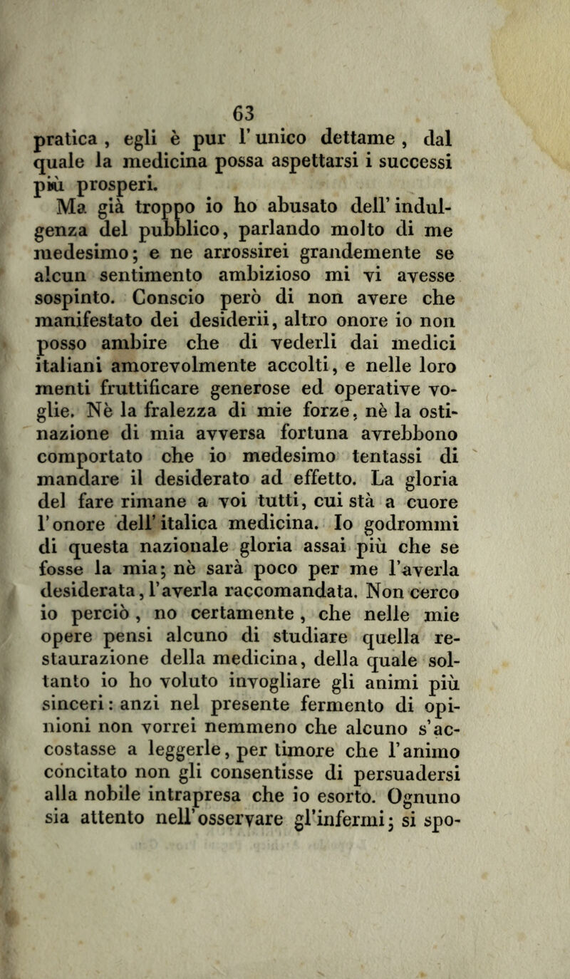 pratica , egli è pur l’unico dettame , dal quale la medicina possa aspettarsi i successi più prosperi. Ma già troppo io ho abusato dell’ indul- genza del pubblico, parlando molto di me medesimo; e ne arrossirei grandemente se alcun sentimento ambizioso mi vi avesse sospinto. Conscio però di non avere che manifestato dei desiderii, altro onore io non posso ambire che di vederli dai medici italiani amorevolmente accolti, e nelle loro menti fruttificare generose ed operative vo- glie. Nè la fralezza di mie forze, nè la osti- nazione di mia avversa fortuna avrebbono comportato che io medesimo tentassi di mandare il desiderato ad effetto. La gloria del fare rimane a voi tutti, cui sta a cuore Tonore dell’italica medicina. Io godronimi di questa nazionale gloria assai più che se fosse la mia; nè sarà poco per me l’averla desiderata, l’averla raccomandata. Non cerco io perciò, no certamente , che nelle mie opere pensi alcuno di studiare quella re- staurazione della medicina, della quale sol- tanto io ho voluto invogliare gli animi più sinceri : anzi nel presente fermento di opi- nioni non vorrei nemmeno che alcuno s’ac- costasse a leggerle, per timore che l’animo concitato non gli consentisse di persuadersi alla nobile intrapresa che io esorto. Ognuno sia attento nell’osservare gl’infermi; si spo-