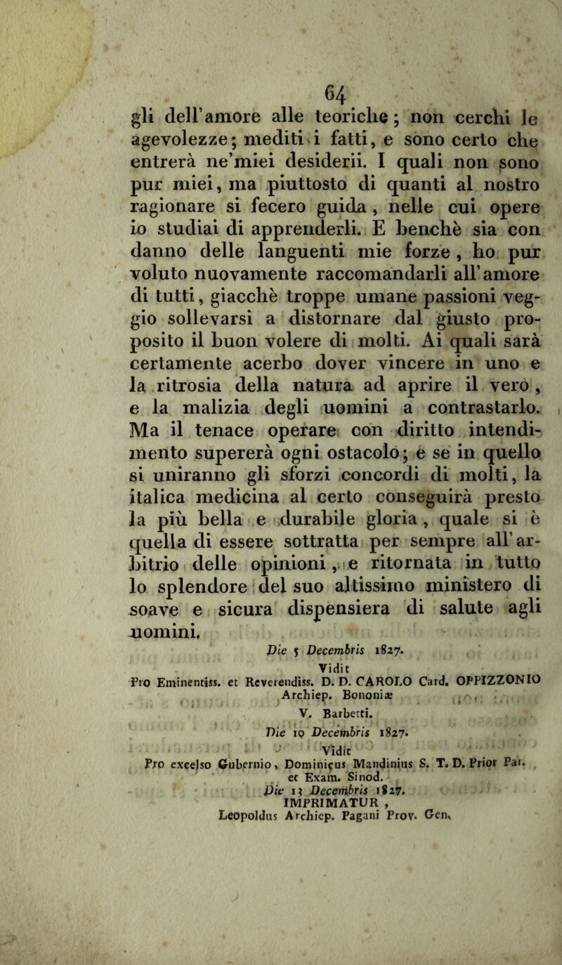 gli dell’amore alle teoriche; non cerchi le agevolezze ; mediti i fatti, e sono certo che entrerà ne’miei desiderii. I quali non sono pur miei, ma piuttosto di quanti al nostro ragionare si fecero guida , nelle cui opere io studiai di apprenderli. E benché sia con danno delle languenti mie forze , ho pur voluto nuovamente raccomandarli all’amore di tutti, giacché troppe umane passioni veg- gio sollevarsi a distornare dal giusto pro- posito il buon volere di molti. Ai quali sarà certamente acerbo dover vincere in uno e la ritrosia della natura ad aprire il vero , e la malizia degli uomini a contrastarlo. Ma il tenace operare con diritto intendi- mento supererà ogni ostacolo; e se in quello si uniranno gli sforzi concordi di molti, la italica medicina al certo conseguirà presto la più bella e durabile gloria , quale si è quella di essere sottratta per sempre all’ ar- bitrio delle opinioni, e ritornata in tutto lo splendore del suo altissimo ministero di soave e sicura dispensiera di salute agli uomini. Die 5 Decembris 1827. Vidit Pro Eminentiss. et Reverendiss. D. D. CAROLO Card. OPPIZZONIO Archiep. Borioni* V. Barbetd. Die ip Decembris 1827* Vidit Pro exeejso Gubernio, Dominiifus Mandinius S. T. D. Prior Par. ec Exam. Sinod. Die 1? Decembris 1827. IMPRIMATUR , Leopoldus Archiep. Pagani Prov. Gen,