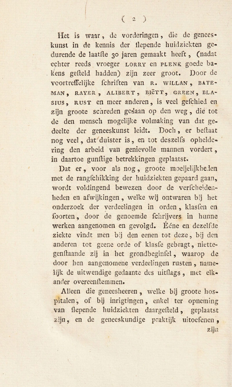 Het is waar, de vorderingen, die de genees* kunst in de kennis der llepende huidziekten ge« durende de laatde 30 jaren gemaakt heeft ^ (nadat achter reeds vroeger lorry en plenk goede ba- kens gefield hadden) zijn zeer groot. Door de vcortreffelijke fchriften van r. widlan , bate- MAN, RAYER 5 ALIBERT , BICTT, GREEN, BLA- sius, RUST en meer anderen, is veel gefchied en zijn groote schreden gedaan op den weg, die tot de den menscli mogelljke volmaking van dat ge- deelte der geneeskunst leidt. Doch, er beflaat nog veel, dat duister is, en tot des zelfs ophelde* ring den arbeid van genievolle mannen vordert, in daartoe gunftige betrekkingen geplaatst. Dat er, voor als nog, groote moei] el Ijk heden met de rangfchikking der huidziekten gepaard gaan, wordt voldingend bewezen door de verfcheiden- heden en afwijkingen, welke wij ontwaren bij het onderzoek der verdeelingen in orden , klasfen en foorten, door de genoemde fchrijvers in hunne werken aangenomen en gevolgd. Ééne en dezelfde ziekte vindt men bij den eenen tot deze, bij den anderen tot gcene orde of klasfe gebragt, niette- gendaande zij in het grondbeginfel, waarop de door heil aangenomene verdeelingen rusten, name- lijk de uitwendige gedaante des uitflags , met elk- ander overeendemmen. Alleen die geneesheeren , welke bij groote hos- pitalen , of bij inrigtingen, enkel ter opneming van depende huidziekten daargedeld, geplaatst zijn, en de geneeskundige praktijk uitoefenen, zijn