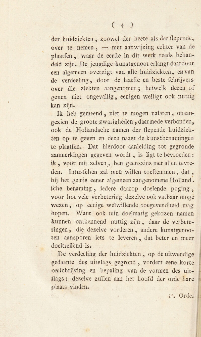 der huidziekten , zoowel der heete als der flepende^ over te nemen , — met aanwijzing echter van de plaaifen , waar de eerde in dit werk reeds behan- deld zijn. De jeugdige kunstgenoot erlangt daardoor een algemeen overzigt van alle huidziekten, en van de verdeeling, door de laatde en beste ichrijvers over die ziekten aangenomen; hetwelk dezen of genen niet ongevallig, eenigen welligt ook nuttig kan zijn. Ik heb gemeend, niet te mogen nalaten, onaan- gezien de groote zw^arigheden , daarmede verbonden, ook de Hollandsclie namen der flepende huidziek- ten op te geven en deze naast de kunstbenamingen te plaatfen. Dat hierdoor aanleiding tot gegronde aanmerkingen gegeven wordt, is ligt te bevroeden; ik , voor mij zei ven , ben geenszins met allen tevre- den. Intusfchen zal men wdllen toeftemmen, dat, bij bet gemis eener algemeen aangenoraene Holland - fche benaming, iedere daarop doelende poging, voor hoe vele verbetering dezelve ook vatbaar moge wezen, op eenige welwillende toegevendheid mag hopen. Want ook min doelmatig gekozen namen kunnen ontkennend nuttig zijn , daar de verbete- ringen 5 die dezelve vorderen, andere kunstgenoot ten aansporen iets te leveren , dat beter en meer doeltreffend is. De verdeeling der huidziekten, op de uitwendige gedaante des uitslags gegrond , vordert eene korte omfchrijving en bepaling van de vormen des uit- llags : dezelve zullen aan het hoofd der orde hare plaats vinden.