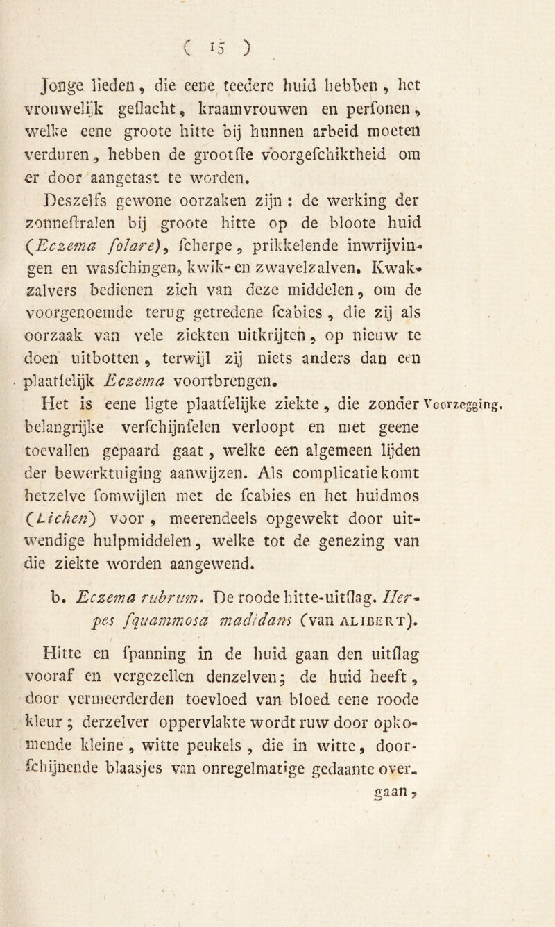 Jonge lieden, die eene tcederc huid hebben, het vroiiwelijk gedacht, kraamvrouwen en perfonen, welke eene groote hitte bij hunnen arbeid moeten verduren, hebben de grootde vborgefchiktheid om er door aangetast te worden, Deszelfs gewone oorzaken zijn : de werking der zorineflralen bij groote hitte op de bloote huid (^Eczema folare)^ fcherpe, prikkelende inwrijvin- gen en wasfchingen^ kwik-en zwavelzalven. Kwak- zalvers bedienen zich van deze middelen, om de Yoorgenoemde terug getredene fcabies , die zij als oorzaak van vele ziekten uitkrijteh, op nieuw te doen uitbotten , terwijl zij niets anders dan een plaatfelijk Eczema voortbrengen. Het is eene ligte plaatfelijke ziekte, die zonder Voorzegging, belangrijke verfchijnfelen verloopt en met geene toevallen gepaard gaat, welke een algemeen lijden der bewerktuiging aanwijzen. Als complicatie komt hetzelve fomwijlen met de fcabies en het huidmos (^Lichen^ voor , meerendeels opgewekt door uit- wendige hulpmiddelen, welke tot de genezing van die ziekte worden aangewend. b. Eczema rubrim, De roode liitte-uitflag. 'pes fquammosa madidans Cvan alibert). Hitte en fpamiing in de liiiid gaan den iiitflag vooraf en vergezellen denzelven; de huid heeft, door vermeerderden toevloed van bloed eene roode kleur ; derzelver oppervlakte wordt ruw door opko- mende kleine , witte peukels , die in witte, door- fchijnende blaasjes van onregelmatige gedaante over, gaan ?