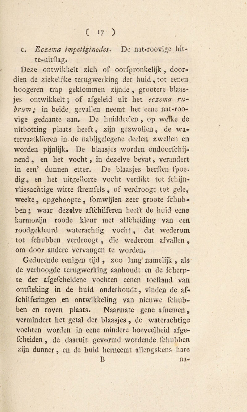c. Eczema impetigimdes* De nat*roovige liit- ’ te-aitflag. ^ Deze ontwikkelt zich of ooiTpronkelijk, door- dien de ziekelijke terugwerking der huid, tot eenen hoogeren trap geklommen zijnde , grootere blaas- jes ontwikkelt; of afgeleid uit het eczema ru^ hrum; in beide, gevallen neemt het eene nat-roo- vige gedaante aan, De huiddeelen , op welke de iiitbotting plaats heeft, zijn gezwollen, de wa- tervaatklieren in de nabijgelegene deelen zwellen en worden pijnlijk. De blaasjes worden ondoorfchij- f nend, en het vocht, in dezelve bevat, verandert in een’ dunnen etter. De blaasjes berüen fpoe- dig, en het uitgellorte vocht verdikt tot fchijn- vliesachtige witte ilremfels, of verdroogt tot gele, weeke, opgehoopte, fomwijlen zeer groote fchub- ben; waar dezelve affchilferen heeft de huid eene kaïTnozijn roode kleur met affcheiding van een roodgekleurd waterachtig vocht, dat wéderom tot fchubben verdroogt , die wederom afvallen, om door andere vervangen te worden. Gedurende eenigen tijd, zoo ]ang‘namelijk , als de verhoogde terugwerking aanhoudt en de fcherp- te der afgefcheidene vochten eenen toefiand van ontfleking in de huid onderhoudt, vinden de af- fchilferingen en ontwikkeling van nieuwe fchub- ben en roven plaats. Naarmate gene afnemen, vermindert het getal der blaasjes, de waterachtige vochten worden in eene mindere hoeveelheid afge- fcheiden, de daaruit gevormd wordende fchubben zijn dunner, en de huid herneemt allengskens hare B na-