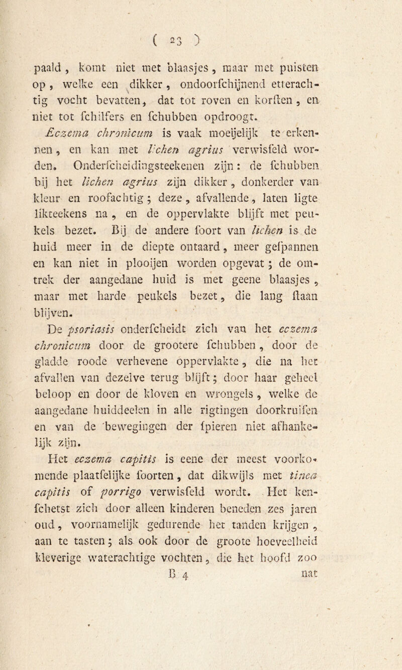 paald , komt niet met blaasjes, maar met puisten op 5 welke een .^dikker , ondoorfchijnend etrerach- tig vocht bevatten^ dat tot roven en korden , en niet tot fchilfers en fchubben opdroogt. Eczema chronlcum is vaak moeijelijk te erken- nen , en kan met lichen agriiis verwisfeld wor- den, Onderrcheidiiigsteekenen zijn: de fchubben bij het lichen agrlus zijn dikker, donkerder van kleur en roofachtig; deze, afvallende, laten ligte likteekens na , en de oppervlakte blijft met peu- kels bezet. Bij de andere foort van lichen is de huid meer in de diepte ontaard, meer gefpannen en kan niet in plooijen worden opgevat; de om- trek der aangedane huid is met geene blaasjes , maar met harde peiikels bezet, die lang Baan blijven. v' I De psoriasis onderfcheidt zich van het eczema chronlcum door de grootere fchubben, door de gladde roode verhevene oppervlakte, die na hei: afvallen van dezelve terug blijft; door haar geheel beloop en door de kloven en wrongels , welke de aangedane hiiiddeelen in alle rigtingen doorkruifeii en van da 'bewegingen der (pieren niet afhanke- lijk zijn. Het eczema capitis is eene der meest voorko'» mende plaatfelijke foorten, dat dikwijls met tinea capitis of porrigo verwisfeld wordt. Het ken- fchetst zich door alleen kinderen benedpn zes jaren oud 5 voornamelijk gedurende het tanden krijgen , aan te tasten; als ook door de groote hoeveelheid kleverige waterachtige vochten, die het hoofd zoo B 4 nat